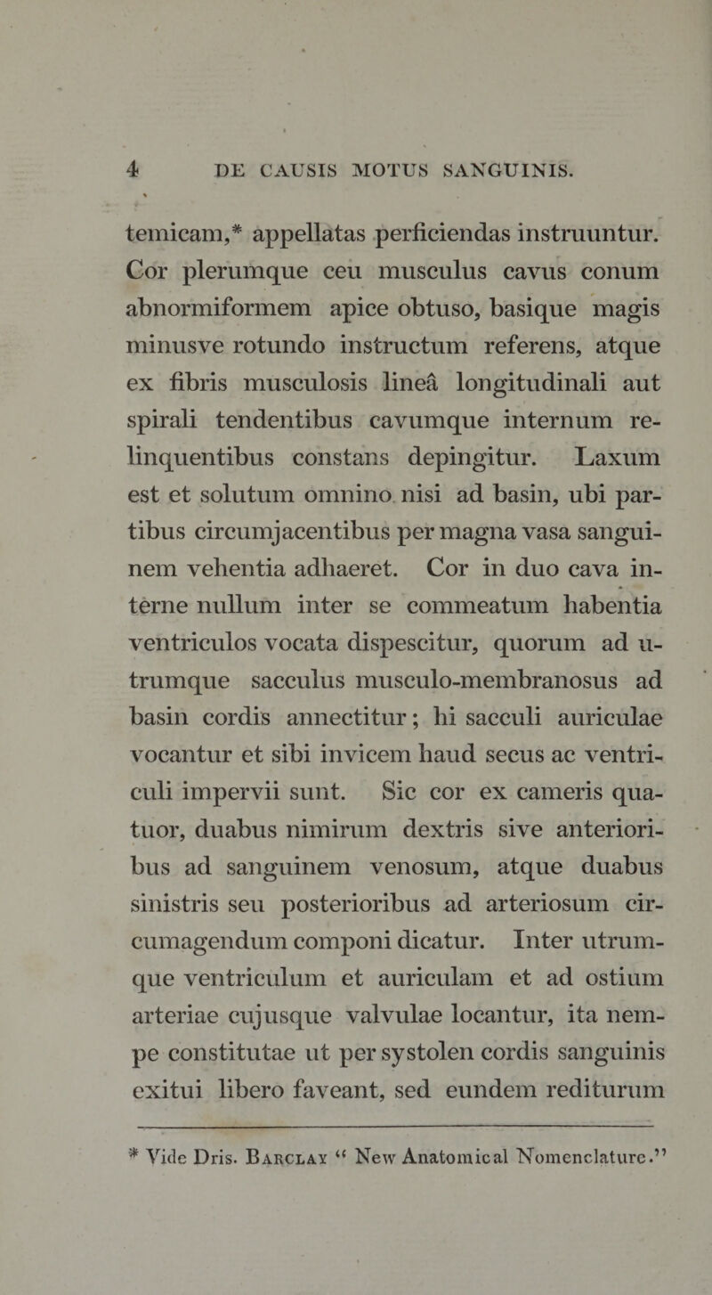temicam,* appellatas perficiendas instruuntur. Cor plerumque ceu musculus cavus conum abnormiformem apice obtuso, basique magis minusve rotundo instructum referens, atque ex fibris musculosis linea longitudinali aut spirali tendentibus cavumque internum re¬ linquentibus constans depingitur. Laxum est et solutum omnino nisi ad basin, ubi par¬ tibus circumjacentibus permagna vasa sangui¬ nem vehentia adhaeret. Cor in duo cava in¬ terne nullum inter se commeatum habentia ventriculos vocata dispescitur, quorum ad u- trumque sacculus musculo-membranosus ad basin cordis annectitur; hi sacculi auriculae vocantur et sibi invicem haud secus ac ventri¬ culi impervii sunt. Sic cor ex cameris qua- tuor, duabus nimirum dextris sive anteriori¬ bus ad sanguinem venosum, atque duabus sinistris seu posterioribus ad arteriosum cir¬ cumagendum componi dicatur. Inter utrum¬ que ventriculum et auriculam et ad ostium arteriae cujusque valvulae locantur, ita nem¬ pe constitutae ut per systolen cordis sanguinis exitui libero faveant, sed eundem rediturum * Vide Dris. Barclay “ New Anatomical Nomenclaturc.”