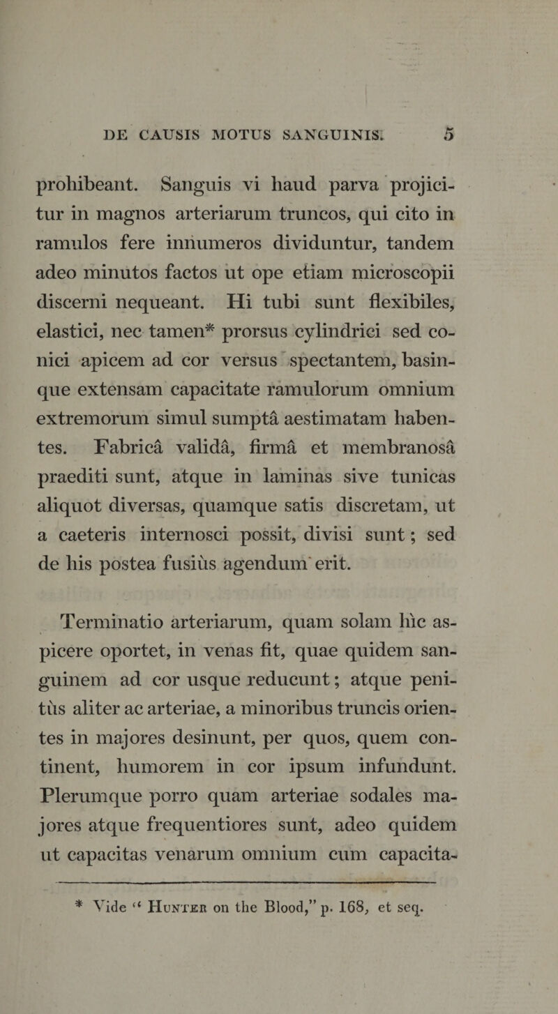 prohibeant. Sanguis vi haud parva projici¬ tur in magnos arteriarum truncos, qui cito in ramulos fere innumeros dividuntur, tandem adeo minutos factos ut ope etiam microscopii discerni nequeant. Hi tubi sunt flexibiles, elastici, nec tamen* prorsus cylindrici sed co¬ nici apicem ad cor versus spectantem, basin- que extensam capacitate ramulorum omnium extremorum simul sumpta aestimatam haben¬ tes. Fabrica valida, firma et membranosa praediti sunt, atque in laminas sive tunicas aliquot diversas, quamque satis discretam, ut a caeteris internosci possit, divisi sunt; sed de his postea fusius agendum erit. Terminatio arteriarum, quam solam hic as¬ picere oportet, in venas fit, quae quidem san¬ guinem ad cor usque reducunt; atque peni¬ tus aliter ac arteriae, a minoribus truncis orien¬ tes in majores desinunt, per quos, quem con¬ tinent, humorem in cor ipsum infundunt. Plerumque porro quam arteriae sodales ma¬ jores atque frequentiores sunt, adeo quidem ut capacitas venarum omnium cum capacita- * Vide “ HunT-KR on the Blood,” p. 168, et seq.