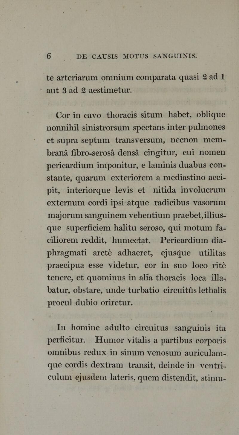 te arteriarum omnium comparata quasi 2 ad 1 aut 3 ad 2 aestimetur. Gor in cavo thoracis situm habet, oblique nonnihil sinistrorsum spectans inter pulmones et supra septum transversum, necnon mem¬ brana fibro-serosa densa cingitur, cui nomen pericardium imponitur, e laminis duabus con¬ stante, quarum exteriorem a mediastino acci¬ pit, interiorque levis et nitida involucrum externum cordi ipsi atque radicibus vasorum majorum sanguinem vehentium praebet,illius- que superficiem halitu seroso, qui motum fa¬ ciliorem reddit, humectat. Pericardium dia¬ phragmati arcte adhaeret, ej usque utilitas praecipua esse videtur, cor in suo loco rite tenere, et quominus in alia thoracis loca illa¬ batur, obstare, unde turbatio circuitus lethalis procul dubio oriretur. \ In homine adulto circuitus sanguinis ita perficitur. Humor vitalis a partibus corporis omnibus redux in sinum venosum auriculam¬ que cordis dextram transit, deinde in ventri¬ culum ejusdem lateris, quem distendit, stimu-