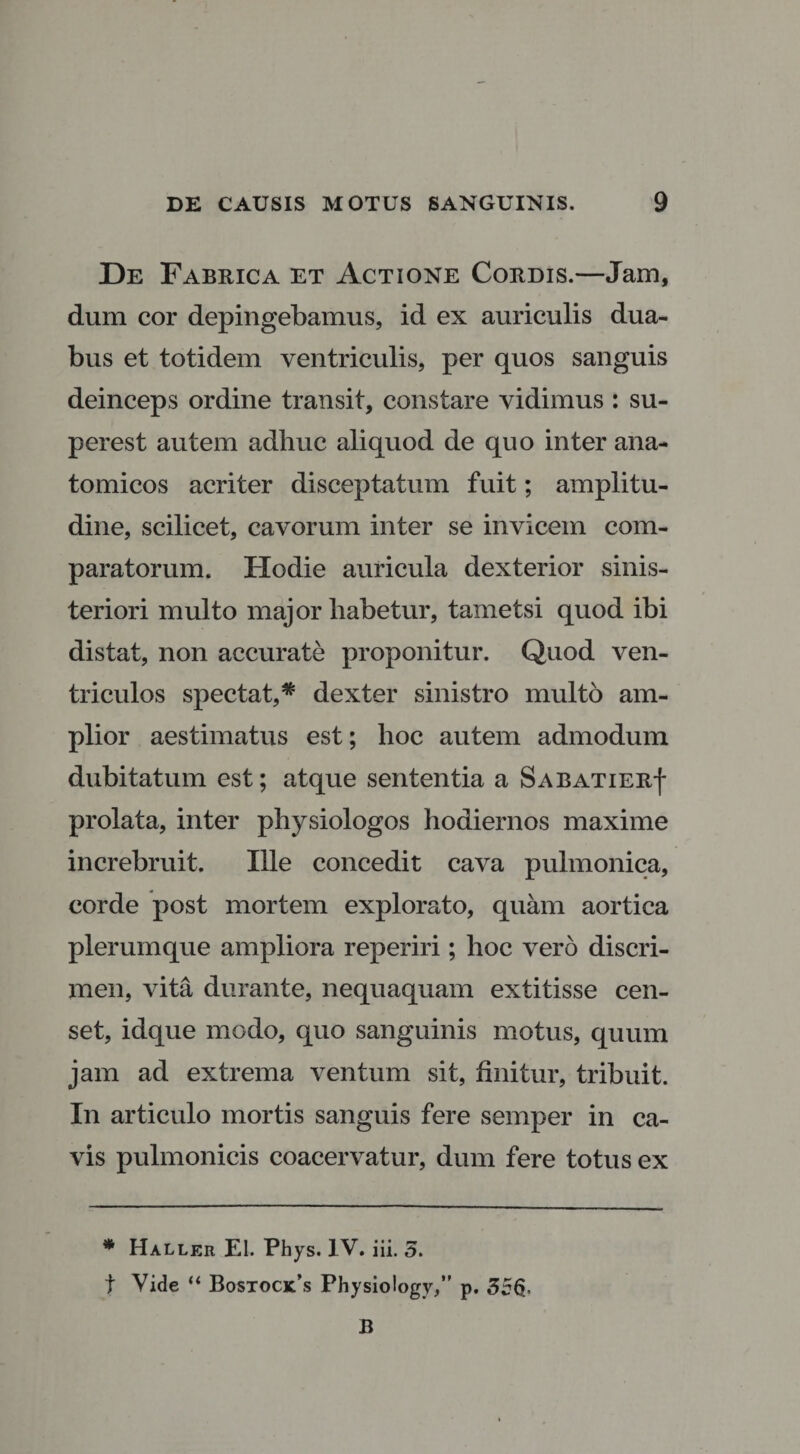 De Fabrica et Actione Cordis.—Jam, dum cor depingebamus, id ex auriculis dua¬ bus et totidem ventriculis, per quos sanguis deinceps ordine transit, constare vidimus : su- perest autem adliuc aliquod de quo inter ana¬ tomicos acriter disceptatum fuit; amplitu¬ dine, scilicet, cavorum inter se invicem com¬ paratorum. Hodie auricula dexterior sinis- teriori multo major habetur, tametsi quod ibi distat, non accurate proponitur. Quod ven¬ triculos spectat,* dexter sinistro multo am¬ plior aestimatus est; hoc autem admodum dubitatum est; atque sententia a Sabatier| prolata, inter physiologos hodiernos maxime increbruit. Ille concedit cava pulmonica, corde post mortem explorato, quam aortica plerumque ampliora reperiri ; hoc vero discri¬ men, vita durante, nequaquam extitisse cen¬ set, idque modo, quo sanguinis motus, quum jam ad extrema ventum sit, finitur, tribuit. In articulo mortis sanguis fere semper in ca¬ vis pulmonicis coacervatur, dum fere totus ex * Haller EI. Phys. IV. iii. 5. t Vide “ Bostock\s Physiology,” p. 356- B