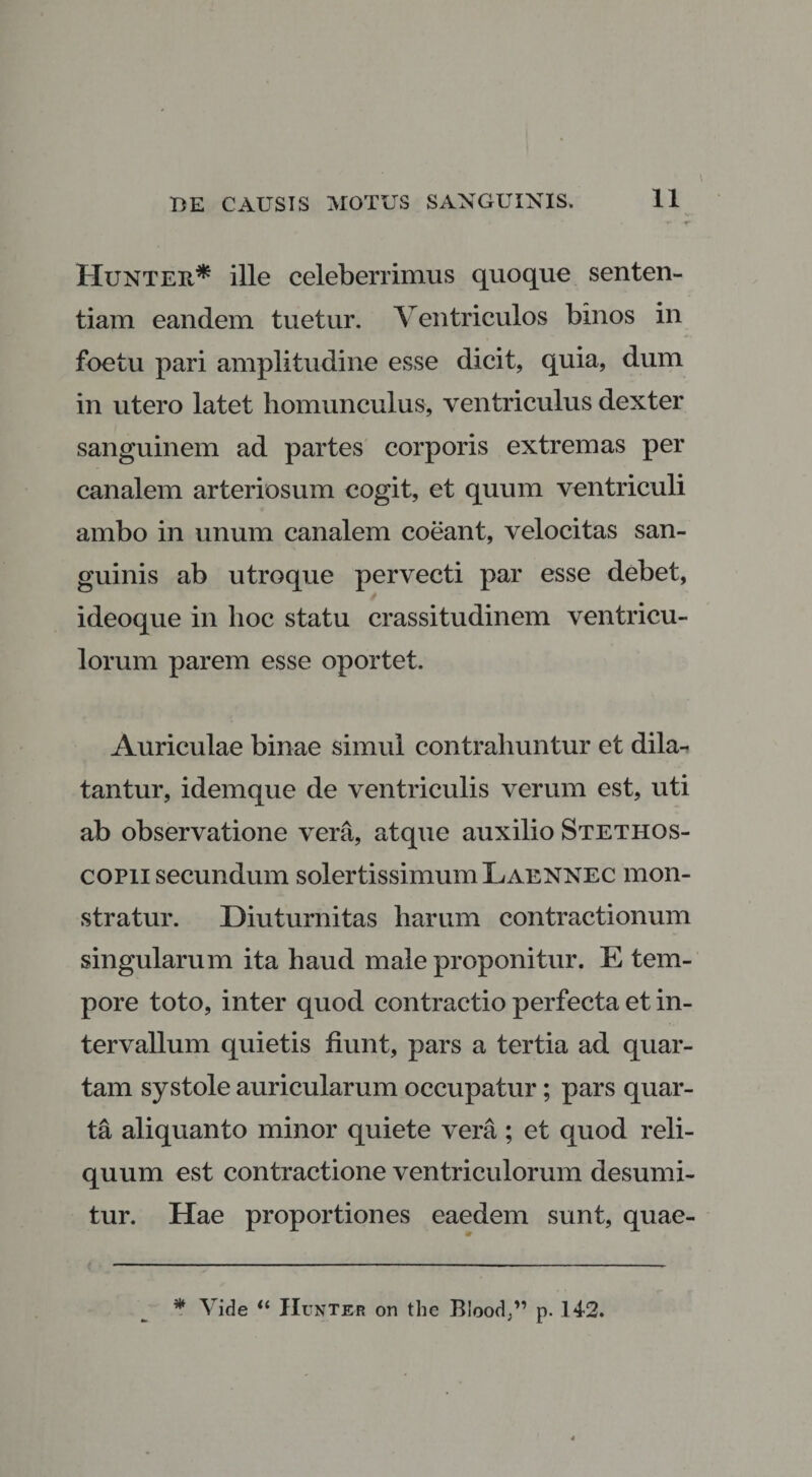 Hunter* ille celeberrimus quoque senten¬ tiam eandem tuetur. Ventriculos binos in foetu pari amplitudine esse dicit, quia, dum in utero latet homunculus, ventriculus dexter sanguinem ad partes corporis extremas per canalem arteriosum cogit, et quum ventriculi ambo in unum canalem coeant, velocitas san¬ guinis ab utroque pervecti par esse debet, ideoque in hoc statu crassitudinem ventricu¬ lorum parem esse oportet. Auriculae binae simul contrahuntur et dila¬ tantur, idemque de ventriculis verum est, uti ab observatione vera, atque auxilio Stethos- copii secundum solertissimumLAENNEC mon¬ stratur. Diuturnitas harum contractionum singularum ita haud male proponitur. E tem¬ pore toto, inter quod contractio perfecta et in¬ tervallum quietis fiunt, pars a tertia ad quar¬ tam systole auricularum occupatur; pars quar¬ ta aliquanto minor quiete vera; et quod reli¬ quum est contractione ventriculorum desumi¬ tur. Hae proportiones eaedem sunt, quae-