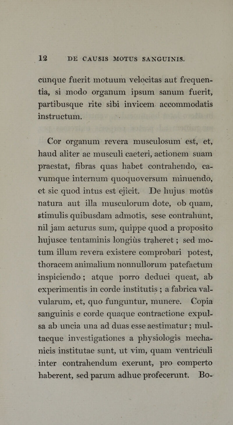 cunque fuerit motuum velocitas aut frequen¬ tia, si modo organum ipsum sanum fuerit, partibusque rite sibi invicem accommodatis instructum. Cor organum revera musculosum est, et, haud aliter ac musculi caeteri, actionem suam praestat, fibras quas habet contrahendo, ca¬ vumque internum quoquoversum minuendo, et sic quod intus est ejicit. De hujus motus natura aut illa musculorum dote, ob quam, stimulis quibusdam admotis, sese contrahunt, nil jam acturus sum, quippe quod a proposito hujusce tentaminis longius traheret; sed mo¬ tum illum revera existere comprobari potest, thoracem animalium nonnullorum patefactum inspiciendo; atque porro deduci queat, ab experimentis in corde institutis ; a fabrica val¬ vularum, et, quo funguntur, munere. Copia sanguinis e corde quaque contractione expul¬ sa ab uncia una ad duas esse aestimatur; mul¬ taeque investigationes a physiologis mecha¬ nicis institutae sunt, ut vim, quam ventriculi inter contrahendum exerunt, pro comperto haberent, sed parum adhuc profecerunt. Bo-