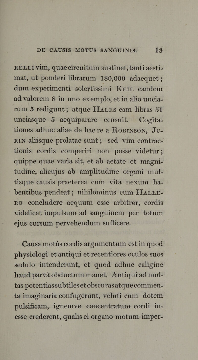 RELLivim, quae circuitum sustinet, tanti aesti¬ mat, ut ponderi librarum 180,000 adaequet; dum experimenti solertissimi Keil eandem ad valorem 8 in uno exemplo, et in alio uncia¬ rum 5 redigunt; atque Hales eam libras 51 unciasque 5 aequiparare censuit. Cogita¬ tiones adhuc aliae de hac re a Hobinson, Ju¬ ri n aliisque prolatae sunt; sed vim contrac¬ tionis cordis comperiri non posse videtur; quippe quae varia sit, et ab aetate et magni¬ tudine, alicujus ab amplitudine organi mul¬ tisque causis praeterea cum vita nexum ha¬ bentibus pendeat; nihilominus cum Halle- ro concludere aequum esse arbitror, cordis videlicet impulsum ad sanguinem per totum ejus cursum pervehendum sufficere. Causa motus cordis argumentum est in quod physiologi et antiqui et recentiores oculos suos sedulo intenderunt, et quod adhuc caligine haud parva obductum manet. Antiqui ad mul¬ tas potentias subtiles et obscu ras atque commen¬ ta imaginaria confugerunt, veluti cum dotem pulsificam, ignemve concentratum cordi in- esse crederent, qualis ei organo motum imper-