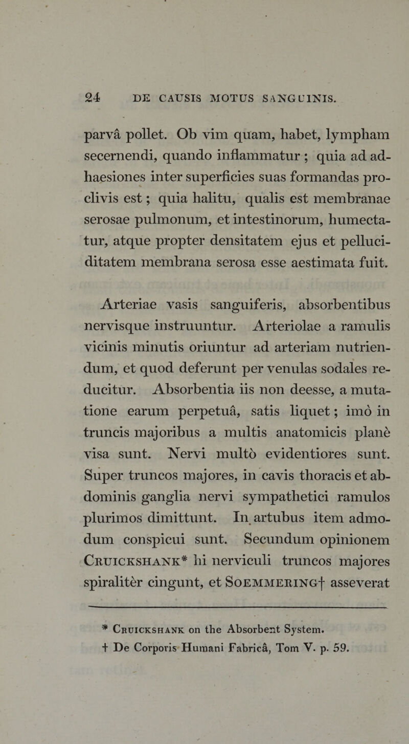 parva pollet. Ob vim quam, habet, lympham secernendi, quando inflammatur ; quia ad ad¬ haesiones inter superficies suas formandas pro¬ clivis est; quia halitu, qualis est membranae serosae pulmonum, et intestinorum, humecta- tur, atque propter densitatem ejus et pelluci- ditatem membrana serosa esse aestimata fuit. Arteriae vasis sanguiferis, absorbentibus nervisque instruuntur. Arteriolae a ramulis vicinis minutis oriuntur ad arteriam nutrien¬ dum, et quod deferunt per venulas sodales re¬ ducitur. Absorbentia iis non deesse, a muta¬ tione earum perpetua, satis liquet; imo in truncis majoribus a multis anatomicis plane visa sunt. Nervi multo evidentiores sunt. Super truncos majores, in cavis thoracis et ab¬ dominis ganglia nervi sympathetici ramulos plurimos dimittunt. In artubus item admo¬ dum conspicui sunt. Secundum opinionem Cruickshank* hi ner viculi truncos majores spiraliter cingunt, et SoEMMERiNGf asseverat * Cruickshank on the Absorbent System. + De Corporis Humani Fabrica, Tom V. p. 59.