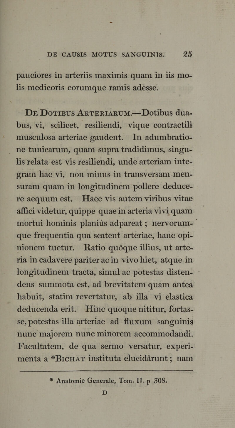 pauciores in arteriis maximis quam in iis mo¬ lis medicoris eorumque ramis adesse. De Dotibus Arteriarum.—Dotibus dua¬ bus, vi, scilicet, resiliendi, vique contractili musculosa arteriae gaudent. In adumbratio¬ ne tunicarum, quam supra tradidimus, singu¬ lis relata est vis resiliendi, unde arteriam inte¬ gram hac vi, non minus in transversam men¬ suram quam in longitudinem pollere deduce¬ re aequum est. Haec vis autem viribus vitae affici videtur, quippe quae in arteria vivi quam mortui hominis planius adpareat; nervorum¬ que frequentia qua scatent arteriae, hanc opi¬ nionem tuetur. Ratio qudque illius, ut arte¬ ria in cadavere pariter ac in vivo hiet, atque in longitudinem tracta, simul ac potestas disten¬ dens summota est, ad brevitatem quam antea habuit, statim revertatur, ab illa vi elastica deducenda erit. Hinc quoque nititur, fortas¬ se, potestas illa arteriae ad fluxum sanguinis nunc majorem nunc minorem accommodandi. Facultatem, de qua sermo versatur, experi¬ menta a *Bichat instituta elucidarunt; nam * Anatomie Generale, Tom. IT. p 308. D