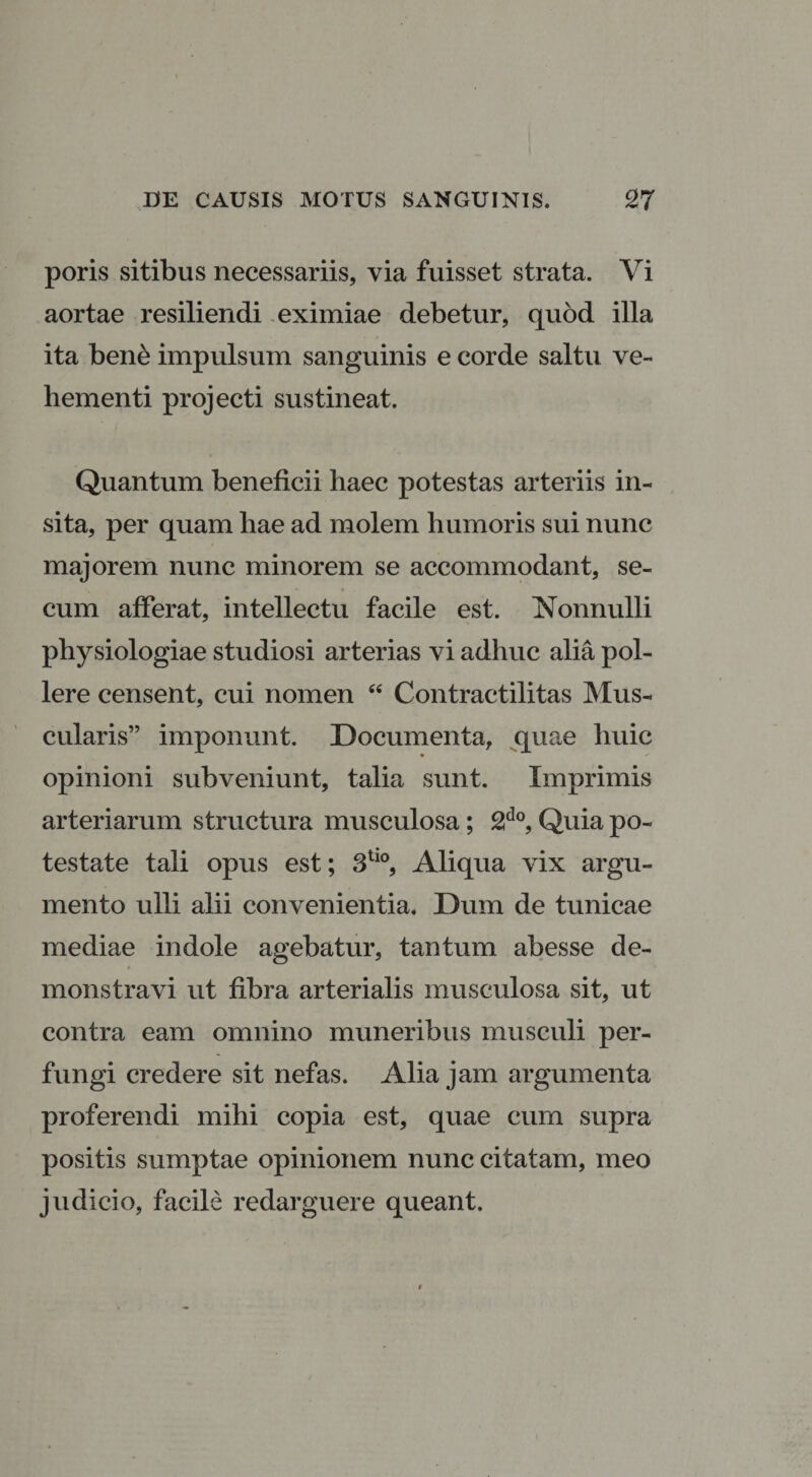 poris sitibus necessariis, via fuisset strata. Vi aortae resiliendi eximiae debetur, quod illa ita bene impulsum sanguinis e corde saltu ve¬ hementi projecti sustineat. Quantum beneficii haec potestas arteriis in¬ sita, per quam hae ad molem humoris sui nunc majorem nunc minorem se accommodant, se- cum afferat, intellectu facile est. Nonnulli physiologiae studiosi arterias vi adhuc alia pol¬ lere censent, cui nomen “ Contractilitas Mus¬ cularis” imponunt. Documenta, quae huic opinioni subveniunt, talia sunt. Imprimis arteriarum structura musculosa; 2do, Quia po¬ testate tali opus est; 3tl0, Aliqua vix argu¬ mento ulli alii convenientia. Dum de tunicae mediae indole agebatur, tantum abesse de¬ monstravi ut fibra arterialis musculosa sit, ut contra eam omnino muneribus musculi per¬ fungi credere sit nefas. Alia jam argumenta proferendi mihi copia est, quae cum supra positis sumptae opinionem nunc citatam, meo judicio, facile redarguere queant.