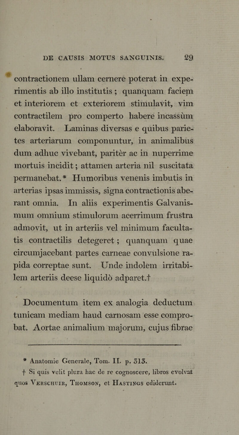 contractionem ullam cernere poterat in expe¬ rimentis ab illo institutis ; quanquam faciem et interiorem et exteriorem stimulavit, vim contractilem pro comperto habere incassum elaboravit. Laminas diversas e quibus parie¬ tes arteriarum componuntur, in animalibus dum adhuc vivebant, pariter ac in nuperrime mortuis incidit; attamen arteria nil suscitata permanebat. * Humoribus venenis imbutis in arterias ipsas immissis, signa contractionis abe¬ rant omnia. In aliis experimentis Galvanis- mum omnium stimulorum acerrimum frustra admovit, ut in arteriis vel minimum faculta¬ tis contractilis detegeret; quanquam quae circumjacebant partes carneae convulsione ra¬ pida correptae sunt. Unde indolem irritabi¬ lem arteriis deese liquido adparet.t Documentum item ex analogia deductum tunicam mediam haud carnosam esse compro¬ bat. Aortae animalium majorum, cujus fibrae * Anatomie Generale, Toni. II. p. 513. f Si quis velit plura hac de re cognoscere, libros evolvat quos Verschuir, Thomson, et IIastings ediderunt.