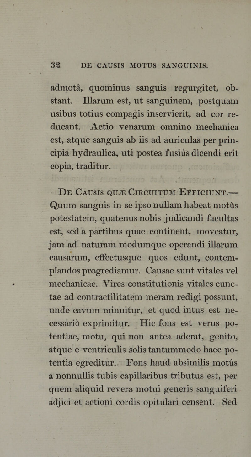 admota, quominus sanguis regurgitet, ob¬ stant. Illarum est, ut sanguinem, postquam usibus totius compagis inservierit, ad cor re¬ ducant. Actio venarum omnino mechanica est, atque sanguis ab iis ad auriculas per prin¬ cipia hydraulica, uti postea fusius dicendi erit copia, traditur. « De Causis quae Circuitum Efficiunt.— Quum sanguis in se ipso nullam habeat motus potestatem, quatenus nobis judicandi facultas est, sed a partibus quae continent, moveatur, jam ad naturam modumque operandi illarum causarum, effectusque quos edunt, contem¬ plandos progrediamur. Causae sunt vitales vel mechanicae. Vires constitutionis vitales cunc¬ tae ad contractilitatem meram redigi possunt, * unde cavum minuitur, et quod intus est ne¬ cessario exprimitur. Hic fons est verus po¬ tentiae, motu, qui non antea aderat, genito, atque e ventriculis solis tantummodo haec po¬ tentia egreditur. Fons haud absimilis motus a nonnullis tubis capillaribus tributus est, per quem aliquid revera motui generis sanguiferi adjici et actioni cordis opitulari censent. Sed