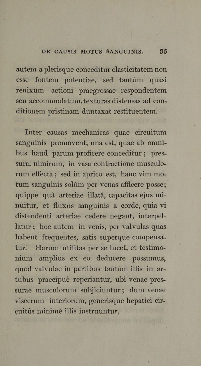 autem a plerisque conceditur elasticitatem non esse fontem potentiae, sed tantum quasi renixum actioni praegressae respondentem seu accommodatum, texturas distensas ad con¬ ditionem pristinam duntaxat restituentem. Inter causas mechanicas auae circuitum X sanguinis promovent, una est, quae ab omni¬ bus haud parum proficere conceditur ; pres¬ sura, nimirum, in vasa contractione musculo¬ rum effecta; sed in aprico est, hanc vim mo¬ tum sanguinis solum per venas afficere posse; quippe qua arteriae illata, capacitas ejus mi¬ nuitur, et fluxus sanguinis a corde, quia vi distendenti arteriae cedere negant, interpel¬ latur ; hoc autem in venis, per valvulas quas habent frequentes, satis superque compensa¬ tur. Harum utilitas per se lucet, et testimo¬ nium amplius ex eo deducere possumus, quod valvulae in partibus tantum illis in ar¬ tubus praecipue reperiantur, ubi venae pres¬ surae musculorum subjiciuntur; dum venae viscerum interiorum, generisque hepatici cir¬ cuitus minimi illis instruuntur.