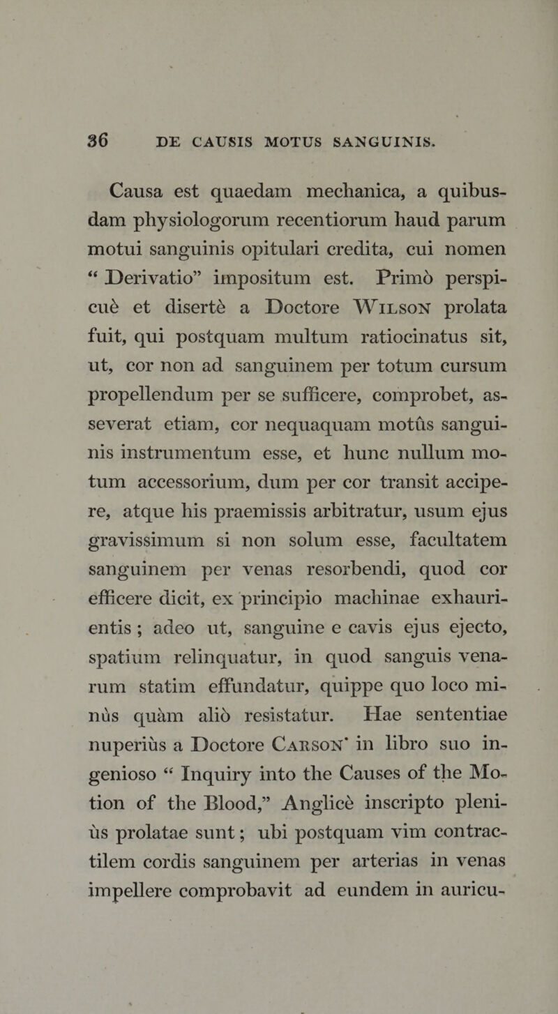 Causa est quaedam mechanica, a quibus¬ dam physiologorum recentiorum haud parum motui sanguinis opitulari credita, cui nomen “ Derivatio” impositum est. Primo perspi¬ cue et diserte a Doctore Wilson prolata fuit, qui postquam multum ratiocinatus sit, ut, cor non ad sanguinem per totum cursum propellendum per se sufficere, comprobet, as¬ severat etiam, cor nequaquam motus sangui¬ nis instrumentum esse, et hunc nullum mo¬ tum accessorium, dum per cor transit accipe¬ re, atque his praemissis arbitratur, usum ejus gravissimum si non solum esse, facultatem sanguinem per venas resorbendi, quod cor efficere dicit, ex principio machinae exhauri¬ entis ; adeo ut, sanguine e cavis ejus ejecto, spatium relinquatur, in quod sanguis vena¬ rum statim effundatur, quippe quo loco mi¬ nus quam alio resistatur. Hae sententiae nuperius a Doctore Carson* in libro suo in¬ genioso “ Inquiry into the Causes of the Mo- tion of the Blood,” Anglice inscripto pleni¬ us prolatae sunt; ubi postquam vim contrac- tilem cordis sanguinem per arterias in venas impellere comprobavit ad eundem in auricu-