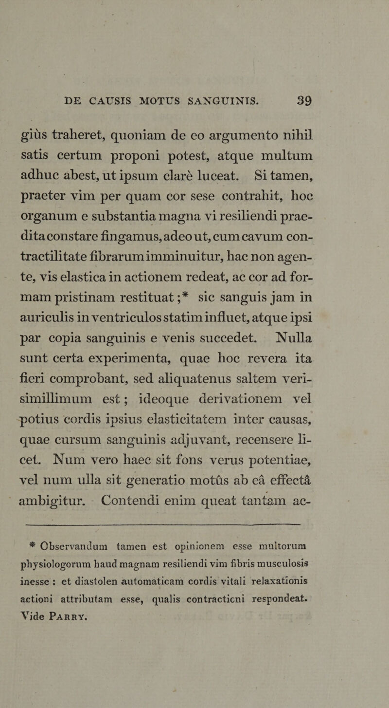 gius traheret, quoniam de eo argumento nihil satis certum proponi potest, atque multum adhuc abest, ut ipsum clare luceat. Si tamen, praeter vim per quam cor sese contrahit, hoc organum e substantia magna vi resiliendi prae¬ dita constare fingamus, adeo ut, cum cavum con- tractilitate fibrarum imminuitur, hac non agen¬ te, vis elastica in actionem redeat, ac cor ad for¬ mam pristinam restituat ;* sic sanguis jam in auriculis in ventriculos statim influet, atque ipsi par copia sanguinis e venis succedet. Nulla sunt certa experimenta, quae hoc revera ita fieri comprobant, sed aliquatenus saltem veri- simillimum est; ideoque derivationem vel potius cordis ipsius elasticitatem inter causas, quae cursum sanguinis adjuvant, recensere li¬ cet. Num vero haec sit fons verus potentiae, vel num ulla sit generatio motus ab ea effecta 4 ambigitur. Contendi enim queat tantam ac- * Observandum tamen est opinionem esse multorum physiologorum haud magnam resiliendi vim fibris musculosis inesse : et diastolen automaticam cordis vitali relaxationis actioni attributam esse, qualis contractioni respondeat. Vide Parry.