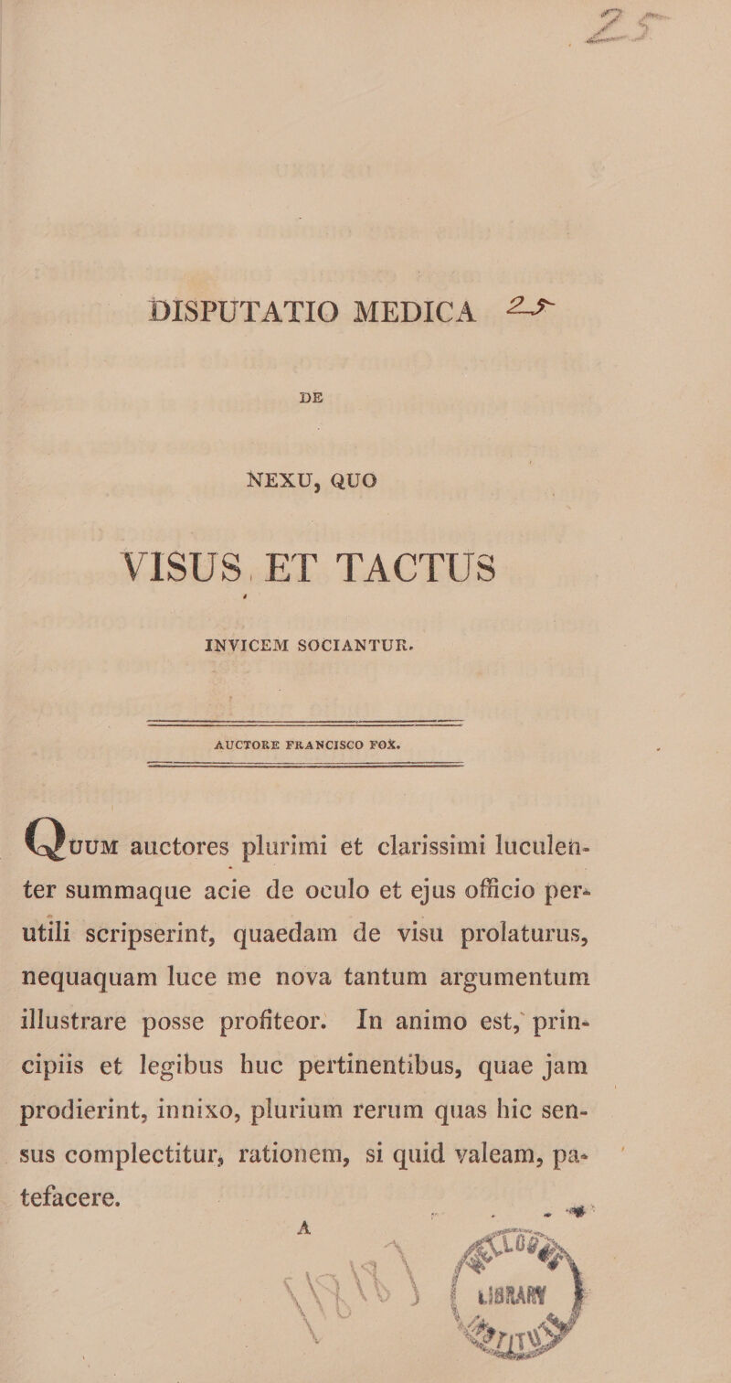 DISPUTATIO MEDICA ^ DE NEXU, QUO VISUS, ET TACTUS s INVICEM SOCIANTUR^ AUCTORE FRANCISCO FGX. C^uuM auctores plurimi et clarissimi luculen¬ ter summaque acie de oculo et ejus officio per¬ utili scripserint, quaedam de visu prolaturus, nequaquam luce me nova tantum argumentum illustrare posse profiteor. In animo est,' prin¬ cipiis et legibus huc pertinentibus, quae jam prodierint, innixo, plurium rerum quas hic sen¬ sus complectitur, rationem, si quid valeam, pa¬ tefacere.
