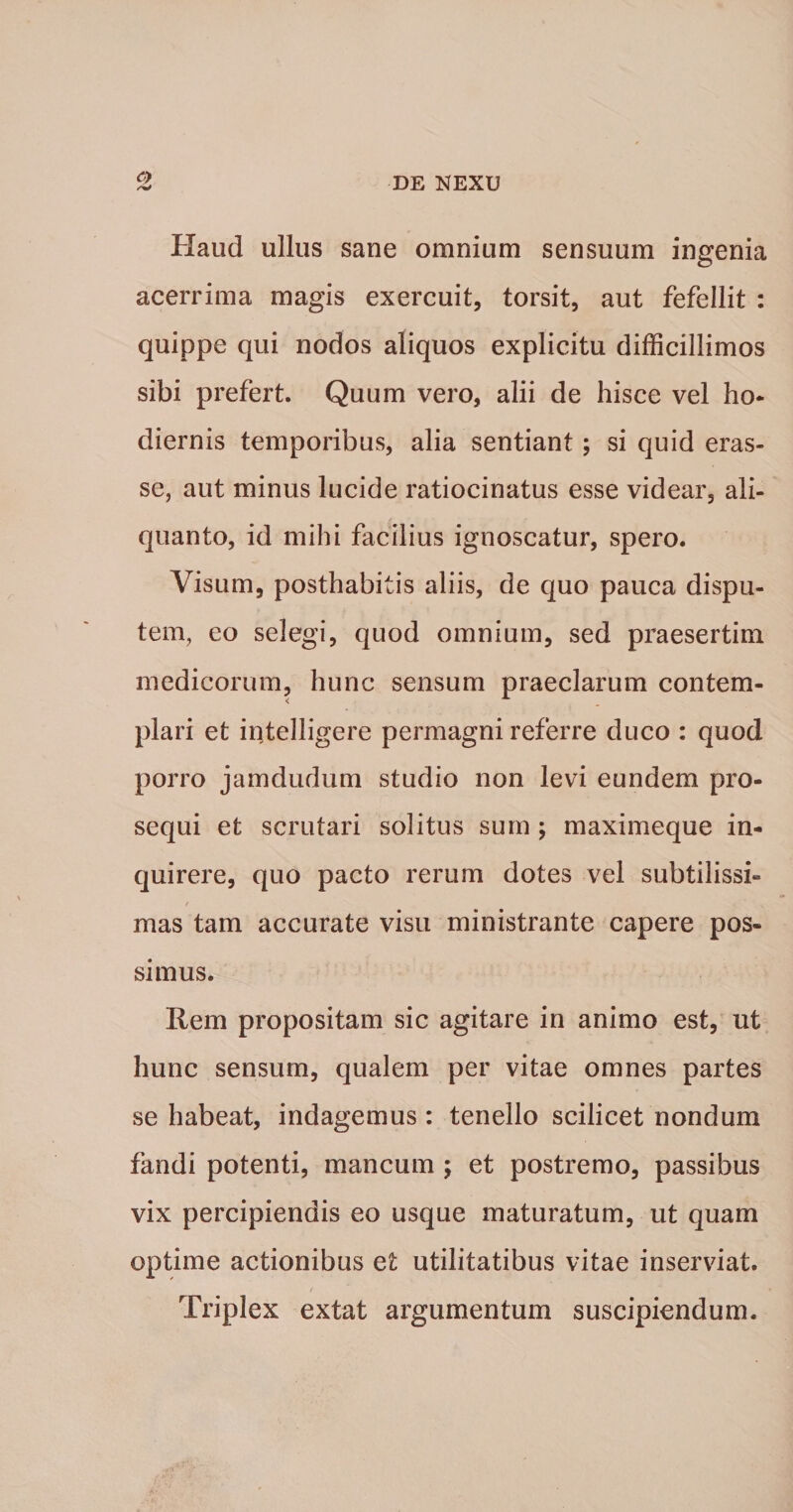 /W Haud ullus sane omnium sensuum ingenia acerrima magis exercuit, torsit, aut fefellit : quippe qui nodos aliquos explicitu difficillimos sibi prefert. Quum vero, alii de hisce vel ho¬ diernis temporibus, alia sentiant; si quid eras- se, aut minus lucide ratiocinatus esse videar, ali¬ quanto, id mihi facilius ignoscatur, spero. Visum, posthabitis aliis, de quo pauca dispu¬ tem, eo selegi, quod omnium, sed praesertim medicorum, hunc sensum praeclarum contem¬ plari et intelligere permagni referre duco : quod porro jamdudum studio non levi eundem pro¬ sequi et scrutari solitus sum ; maximeque in¬ quirere, quo pacto rerum dotes vel subtilissi¬ mas tam accurate visu ministrante capere pos¬ simus. Rem propositam sic agitare in animo est, ut hunc sensum, qualem per vitae omnes partes se habeat, indagemus: tenello scilicet nondum fandi potenti, mancum ; et postremo, passibus vix percipiendis eo usque maturatum, ut quam optime actionibus et utilitatibus vitae inserviat. Triplex extat argumentum suscipiendum.