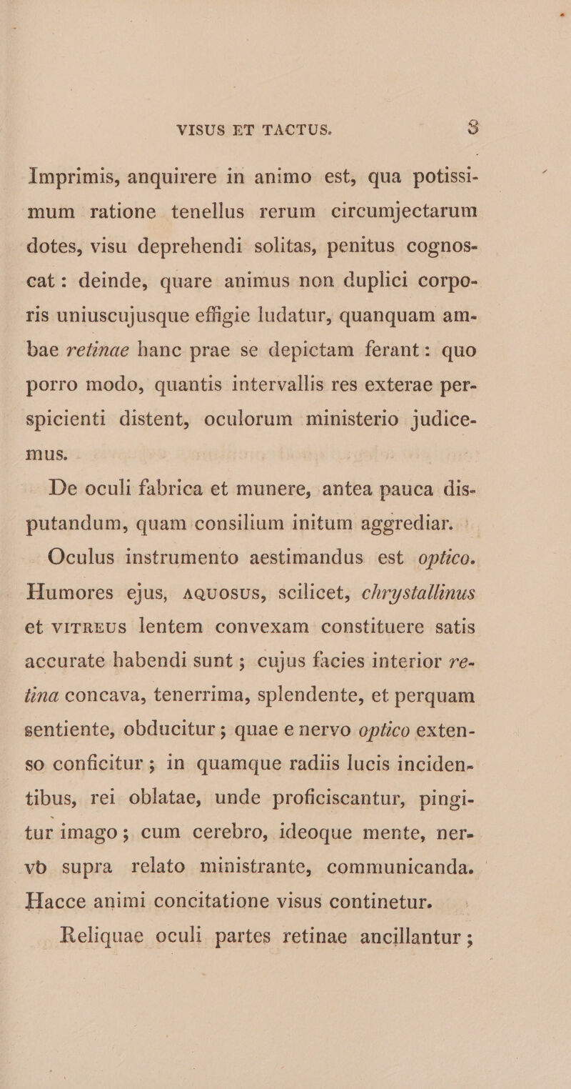 Imprimis, anquirere in animo est, qua potissi¬ mum ratione tenellus rerum circumjectarum dotes, visu deprehendi solitas, penitus cognos¬ cat : deinde, quare animus non duplici corpo¬ ris uniuscujusque effigie ludatur, quanquam am¬ bae retinae hanc prae se depictam ferant: quo porro modo, quantis intervallis res exterae per¬ spicienti distent, oculorum ministerio judice¬ mus. De oculi fabrica et munere, antea pauca dis¬ putandum, quam consilium initum aggrediar. Oculus instrumento aestimandus est optico. Humores ejus, aquosus, scilicet, chrystallinus et VITREUS lentem convexam constituere satis accurate habendi sunt; cujus facies interior re¬ tina concava, tenerrima, splendente, et perquam sentiente, obducitur; quae e nervo optico exten¬ so conficitur ; in quamque radiis lucis inciden¬ tibus, rei oblatae, unde proficiscantur, pingi- tur imago; cum cerebro, ideoque mente, ner- vb supra relato ministrante, communicanda. Hacce animi concitatione visus continetur. Reliquae oculi partes retinae ancillantur;