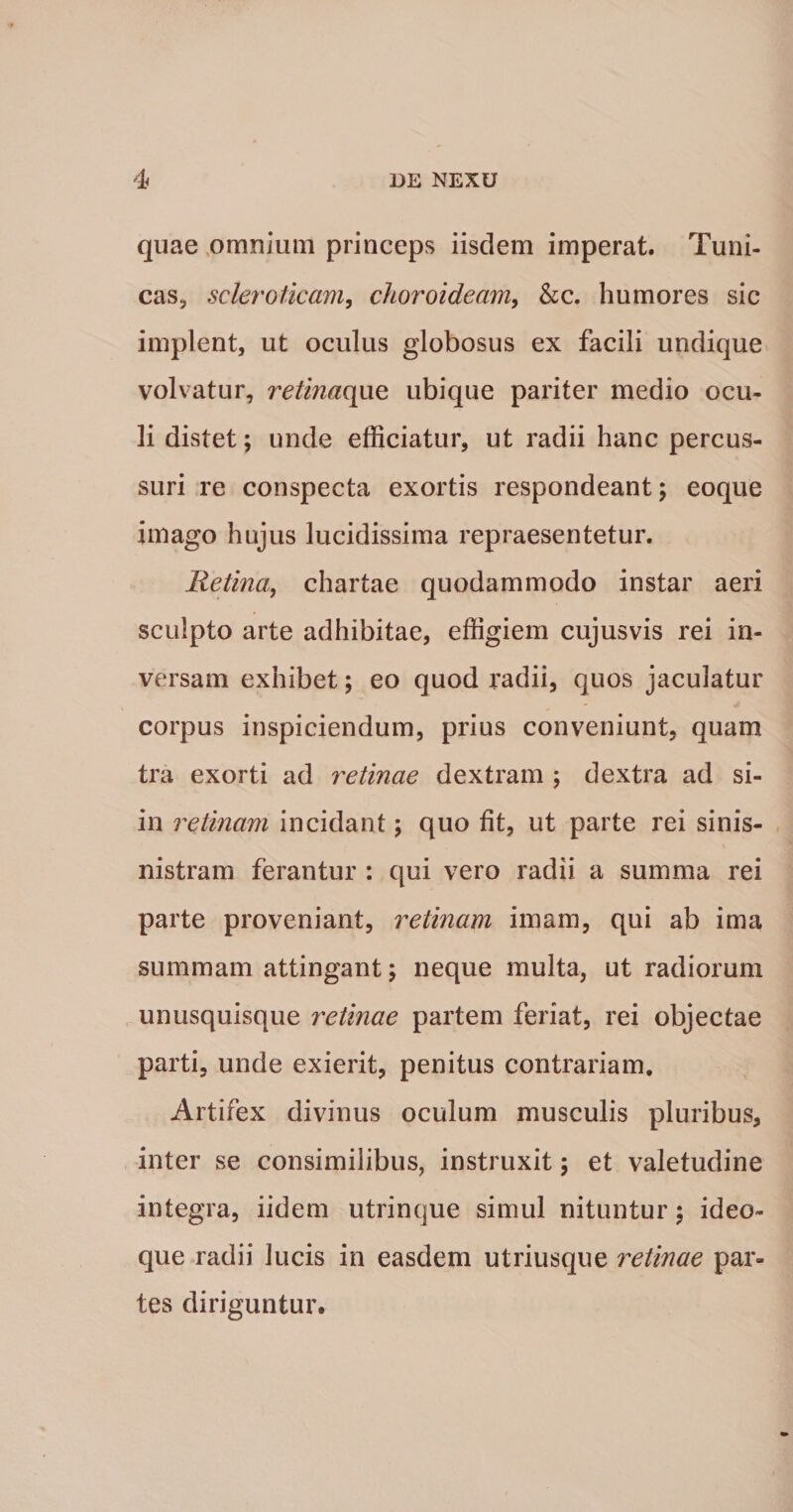 quae ,omnium princeps iisdem imperat. Tuni¬ cas, scleroticam^ choroideam, &c. humores sic implent, ut oculus globosus ex facili undique volvatur, retinae^c. ubique pariter medio ocu¬ li distet; unde efficiatur, ut radii hanc percus¬ suri re conspecta exortis respondeant; eoque imago hujus lucidissima repraesentetur. Retina, chartae quodammodo instar aeri sculpto arte adhibitae, effigiem cujusvis rei in¬ versam exhibet; eo quod radii, quos jaculatur corpus inspiciendum, prius conveniunt, quam tra exorti ad retinae dextram ; dextra ad si- in retinam incidant; quo fit, ut parte rei sinis- nistram ferantur : qui vero radii a summa rei parte proveniant, retinam imam, qui ab ima summam attingant; neque multa, ut radiorum unusquisque retinae partem feriat, rei objectae parti, unde exierit, penitus contrariam. Artifex divinus oculum musculis pluribus, inter se consimilibus, instruxit; et valetudine integra, iidem utrinque simul nituntur; ideo- que radii lucis in easdem utriusque i^etinae par¬ tes diriguntur.