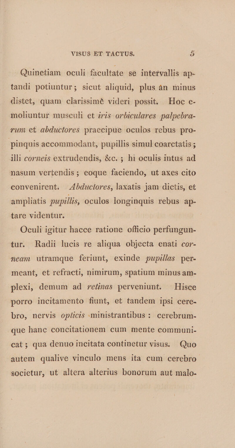 Quinetiam oculi facultate se intervallis ap¬ tandi potiuntur; sicut aliquid, plus an minus distet, quam clarissimi videri possit. Hoc e- moliuntur musculi et iris orbiculares palpebra- rum et abductores praecipue oculos rebus pro¬ pinquis accommodant, pupillis simul coarctatis ; illi corneis extrudendis, &c. ; hi oculis intus ad nasum vertendis ; eoque faciendo, ut axes cito convenirent. Abductores^ laxatis jam dictis, et A ampliatis pupillis^ oculos longinquis rebus ap¬ tare videntur. Oculi igitur hacce ratione officio perfungun¬ tur. Radii lucis re aliqua objecta enati cor¬ neam utramque feriunt, exinde pupillas per¬ meant, et refracti, nimirum, spatium minus am¬ plexi, demum ad retinas perveniunt. Hisce porro incitamento fiunt, et tandem ipsi cere¬ bro, nervis opticis »mJriistrantibus : cerebrum¬ que hanc concitationem cum mente communi¬ cat ; qua denuo incitata continetur visus. Quo autem qualive vinculo mens ita cum cerebro societur, ut altera alterius bonorum aut malo- i