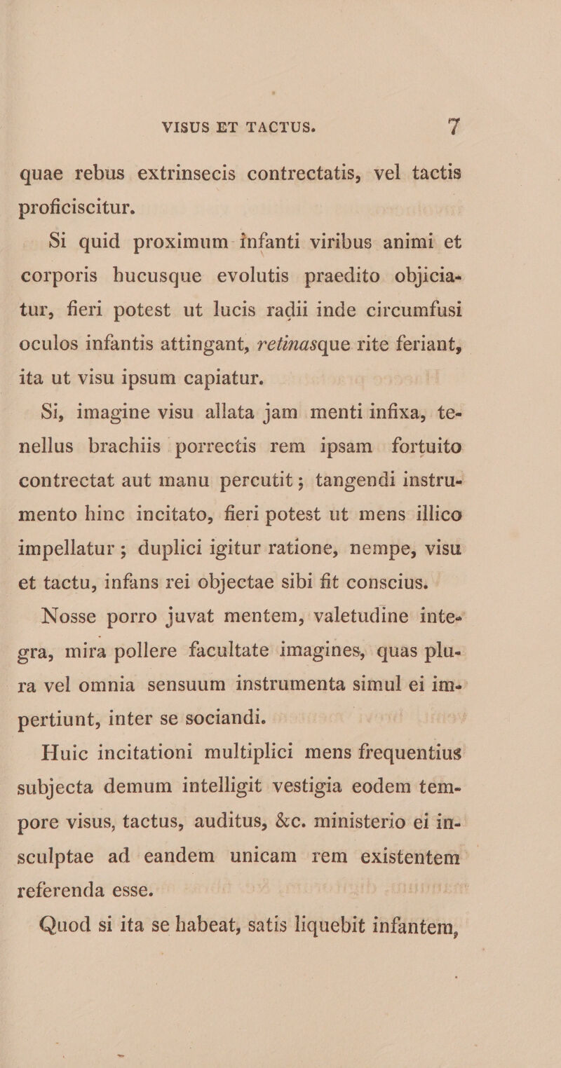 quae rebus extrinsecis contrectatis, vel tactis proficiscitur. Si quid proximum infanti viribus animi et corporis hucusque evolutis praedito objicia* tur, fieri potest ut lucis radii inde circumfusi oculos infantis attingant, retmasq}iQ rite feriant, ita ut visu ipsum capiatur. Si, imagine visu allata jam menti infixa, te¬ nellus brachiis porrectis rem ipsam fortuito contrectat aut manu percutit j tangendi instru¬ mento hinc incitato, fieri potest ut luens illico impellatur ; duplici igitur ratione, nempe, visu et tactu, infans rei objectae sibi fit conscius. Nosse porro juvat mentem, valetudine inte¬ gra, mira pollere facultate imagines, quas plu¬ ra vel omnia sensuum instrumenta simul ei im¬ pertiunt, inter se sociandi. Huic incitationi multiplici mens frequentius subjecta demum intelligit vestigia eodem tem¬ pore visus, tactus, auditus, &amp;c. ministerio ei in¬ sculptae ad eandem unicam rem existentem referenda esse. Quod si ita se habeat, satis liquebit infantem,
