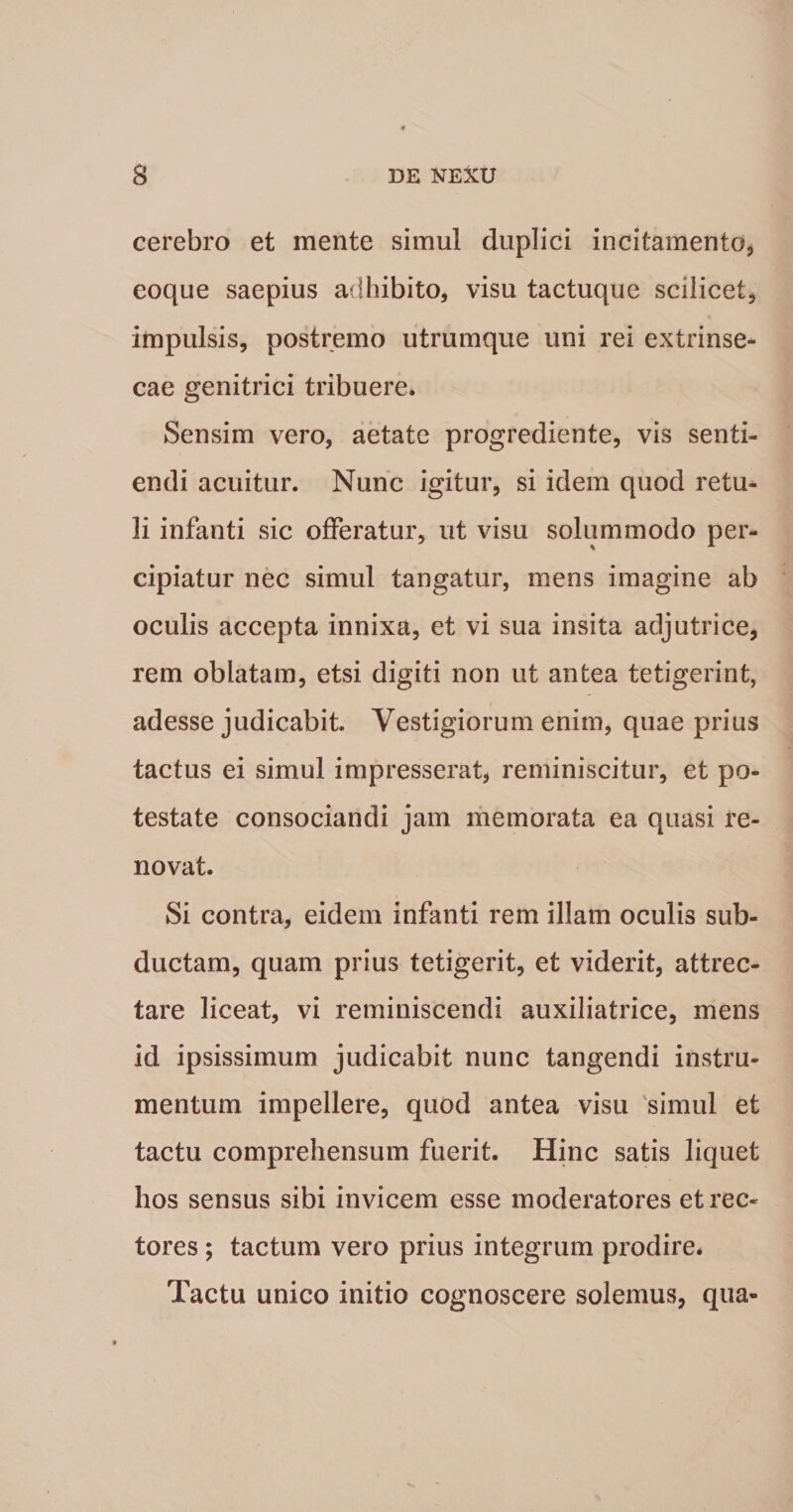 cerebro et mente simul duplici incitamento, eoque saepius adhibito, visu tactuque scilicet, impulsis, postremo utrumque uni rei extrinse- cae genitrici tribuere. Sensim vero, aetate progrediente, vis senti¬ endi acuitur. Nunc igitur, si idem quod retu^ li infanti sic offeratur, ut visu solummodo per¬ cipiatur nec simul tangatur, mens imagine ab oculis accepta innixa, et vi sua insita adjutrice, rem oblatam, etsi digiti non ut antea tetigerint, adesse judicabit. Vestigiorum enim, quae prius tactus ei simul impresserat, reminiscitur, et po¬ testate consociandi jam memorata ea quasi re¬ novat. Si contra, eidem infanti rem illam oculis sub¬ ductam, quam prius tetigerit, et viderit, attrec¬ tare liceat, vi reminiscendi auxiliatrice, mens id ipsissimum judicabit nunc tangendi instru¬ mentum impellere, quod antea visu 'simul et tactu comprehensum fuerit. Hinc satis liquet hos sensus sibi invicem esse moderatores et rec¬ tores ; tactum vero prius integrum prodire. Tactu unico initio cognoscere solemus, qua-
