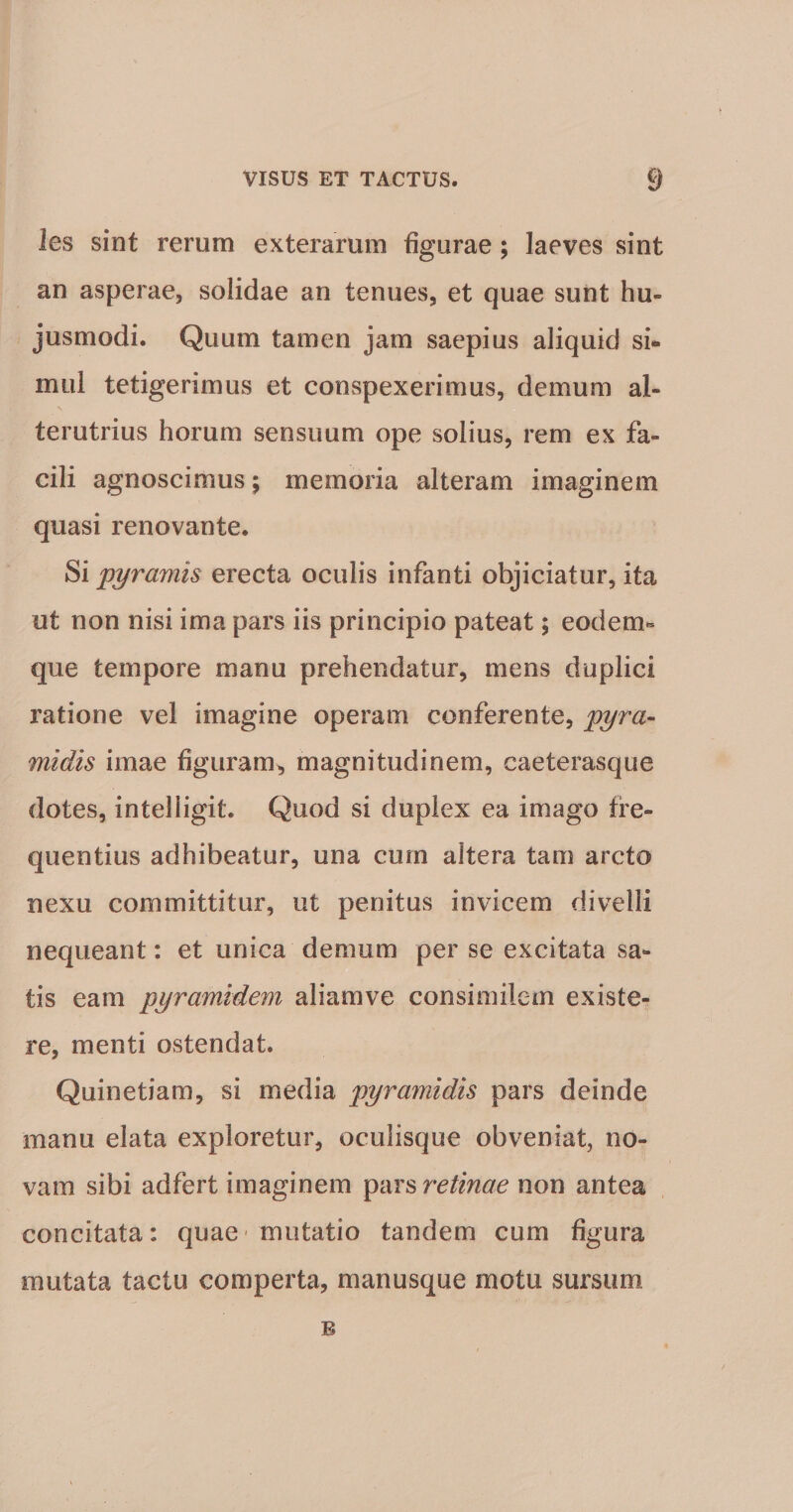 les sint rerum exterarum figurae; laeves sint an asperae, solidae an tenues, et quae sunt hu¬ jusmodi. Quum tamen jam saepius aliquid si¬ mul tetigerimus et conspexerimus, demum al¬ terutrius horum sensuum ope solius, rem ex fa¬ cili agnoscimus; memoria alteram imaginem quasi renovante. Si pyramis erecta oculis infanti objiciatur, ita ut non nisi ima pars iis principio pateat; eodem** que tempore manu prehendatur, mens duplici ratione vel imagine operam conferente, pyra¬ midis imae figuram, magnitudinem, caeterasque dotes, intelligit. Quod si duplex ea imago fre¬ quentius adhibeatur, una cum altera tam arcto nexu committitur, ut penitus invicem divelli nequeant: et unica demum per se excitata sa¬ tis eam pyramidem aliamve consimilem existe- re, menti ostendat. Quinetiam, si media pyramidis pars deinde manu elata exploretur, ocuiisque obveniat, no¬ vam sibi adfert imaginem retinae non antea concitata: quae' mutatio tandem cum figura mutata tactu comperta, manusque motu sursum