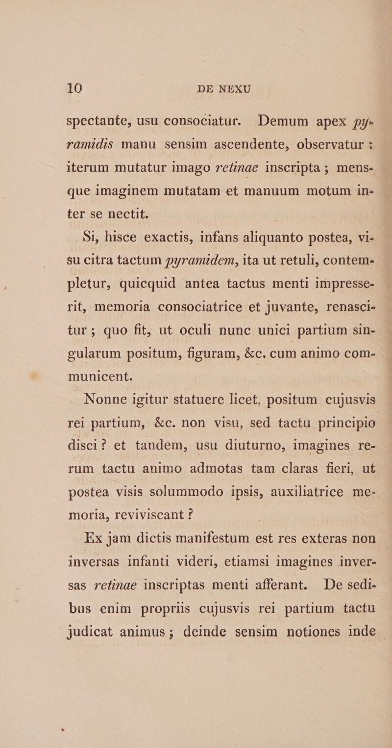 Spectante, usu consociatur. Demum apex py¬ ramidis manu sensim ascendente, observatur : iterum mutatur imago retinae inscripta ; mens¬ que imaginem mutatam et manuum motum in¬ ter se nectit. Si, hisce exactis, infans aliquanto postea, vi¬ su citra \.2iQXwmpyramidem^ ita ut retuli, contem¬ pletur, quicquid antea tactus menti impresse¬ rit, memoria consociatrice et juvante, renasci¬ tur ; quo fit, ut oculi nunc unici partium sin¬ gularum positum, figuram, &amp;c. cum animo com¬ municent. Nonne igitur statuere licet, positum cujusvis rei partium, &amp;c. non visu, sed tactu principio disci ? et tandem, usu diuturno, imagines re¬ rum tactu animo admotas tam claras fieri, ut postea visis solummodo ipsis, auxiliatrice me¬ moria, reviviscant ? Ex jam dictis manifestum est res exteras non inversas infanti videri, etiamsi imagines inver¬ sas retinae inscriptas menti afferant. De sedi¬ bus enim propriis cujusvis rei partium tactu judicat animus \ deinde sensim notiones inde
