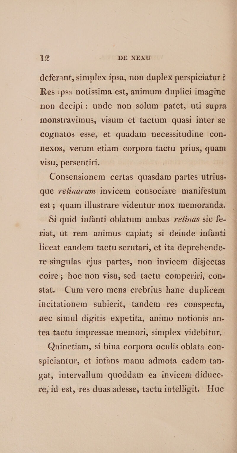 defer int, simplex ipsa, non duplex perspiciatur ? Kes ip&lt;a notissima est, animum duplici imagine non decipi: unde non solum patet, uti supra monstravimus, visum et tactum quasi inter se cognatos esse, et quadam necessitudine con¬ nexos, verum etiam corpora tactu prius, quam visu, persentiri. Consensionem certas quasdam partes utrius- que retinarum invicem consociare manifestum est; quam illustrare videntur mox memoranda. Si quid infanti oblatum ambas retinas sic fe¬ riat, ut rem animus capiat; si deinde infanti liceat eandem tactu scrutari, et ita deprehende¬ re singulas ejus partes, non invicem disjectas coire; hoc non visu, sed tactu comperiri, con¬ stat. Cum vero mens crebrius hanc duplicem incitationem subierit, tandem res conspecta, nec simul digitis expetita, animo notionis an¬ tea tactu impressae memori, simplex videbitur, Quinetiam, si bina corpora oculis oblata con- spiciantur, et infans manu admota eadem tan¬ gat, intervallum quoddam ea invicem diduce¬ re, id est, res duas adesse, tactu intelligit. Huc