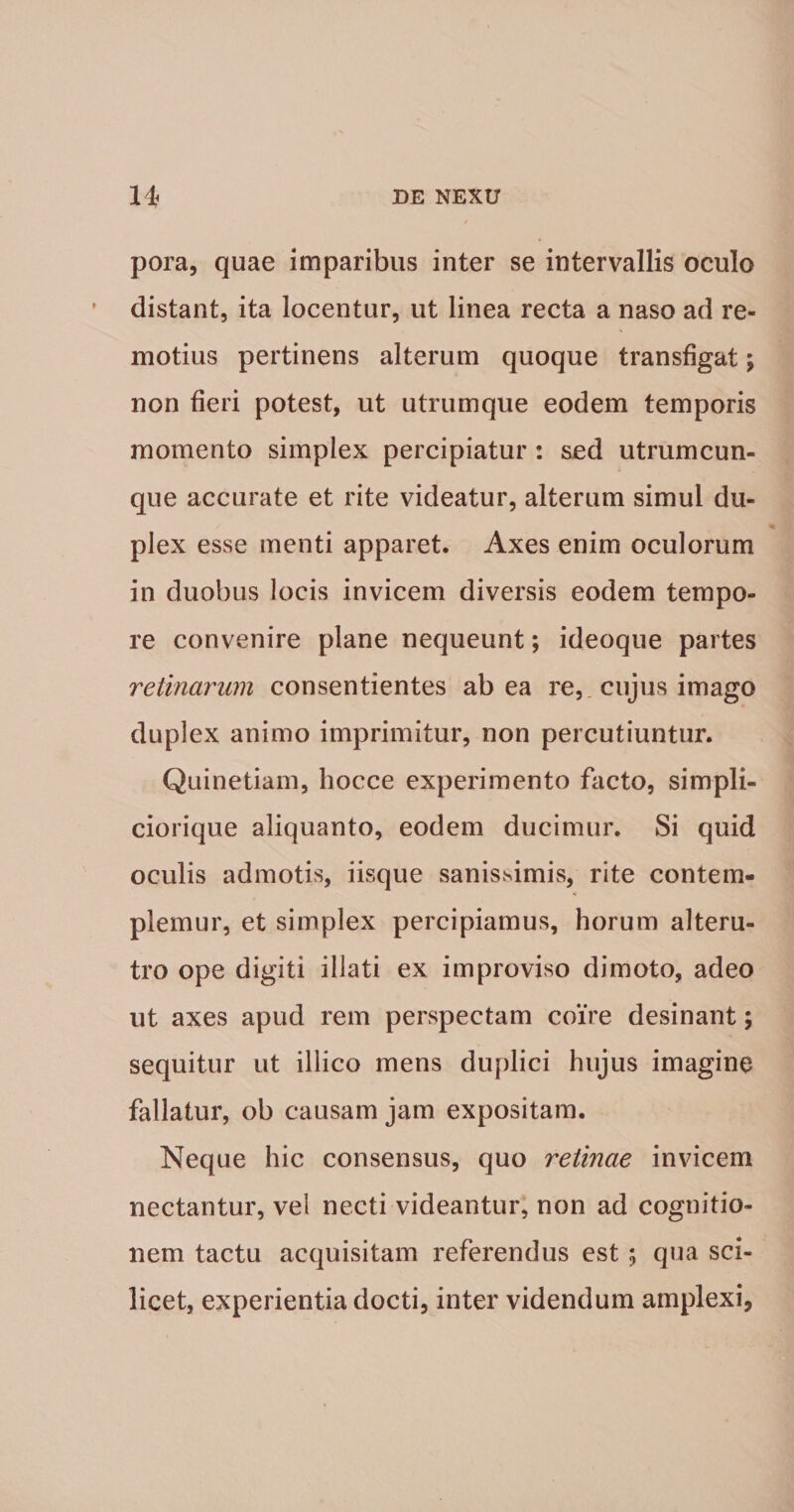 pora, quae imparibus inter se intervallis oculo distant, ita locentur, ut linea recta a naso ad re¬ motius pertinens alterum quoque transfigat; non fieri potest, ut utrumque eodem temporis momento simplex percipiatur: sed utrumcun¬ que accurate et rite videatur, alterum simul du¬ plex esse menti apparet. Axes enim oculorum in duobus locis invicem diversis eodem tempo¬ re convenire plane nequeunt; ideoque partes retinarum consentientes ab ea re, cujus imago duplex animo imprimitur, non percutiuntur. Quinetiam, hocce experimento facto, simpli- ciorique aliquanto, eodem ducimur. Si quid oculis admotis, iisque sanissimis, rite contem¬ plemur, et simplex percipiamus, horum alteru¬ tro ope digiti illati ex improviso dimoto, adeo ut axes apud rem perspectam coire desinant; sequitur ut illico mens duplici hujus imagino fallatur, ob causam jam expositam. Neque hic consensus, quo retinae invicem nectantur, vel necti videantur, non ad cognitio¬ nem tactu acquisitam referendus est; qua sci¬ licet, experientia docti, inter videndum amplexi.