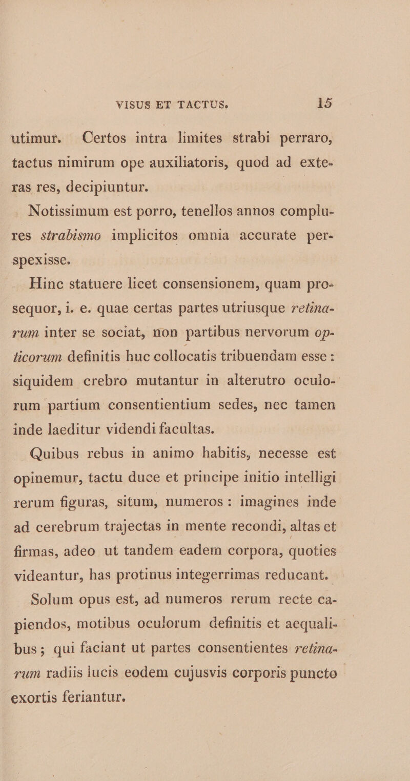 utimur. Certos intra limites strabi perraro, tactus nimirum ope auxiliatoris, quod ad exte¬ ras res, decipiuntur. Notissimum est porro, tenellos annos complu¬ res strabismo implicitos omnia accurate per¬ spexisse. Hinc statuere licet consensionem, quam pro¬ sequor, i. e. quae certas partes utriusque retina- rum inter se sociat, non partibus nervorum op¬ ticorum definitis huc collocatis tribuendam esse : siquidem crebro mutantur in alterutro oculo¬ rum partium consentientium sedes, nec tamen inde laeditur videndi facultas. Quibus rebus in animo habitis, necesse est opinemur, tactu duce et principe initio intelligi rerum figuras, situm, numeros : imagines inde ad cerebrum trajectas in mente recondi, altas et f firmas, adeo ut tandem eadem corpora, quoties videantur, has protinus integerrimas reducant. Solum opus est, ad numeros rerum recte ca¬ piendos, motibus oculorum definitis et aequali¬ bus ; qui faciant ut partes consentientes retina¬ rum radiis iucis eodem cujusvis corporis puncto exortis feriantur.