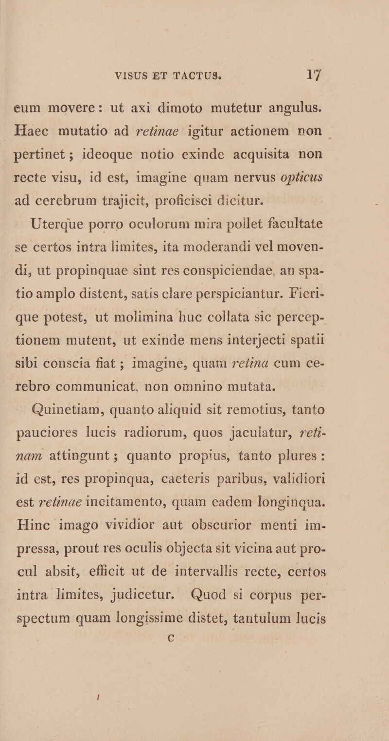 eum movere: ut axi dimoto mutetur angulus. Haec mutatio ad retinae igitur actionem non pertinet; ideoque notio exinde acquisita non recte visu, id est, imagine quam nervus opticus ad cerebrum trajicit, proficisci dicitur. Uter que porro oculorum mira poilet facultate se certos intra limites, ita moderandi vel moven¬ di, ut propinquae sint res conspiciendae, an spa¬ tio amplo disterit, satis clare perspiciantur. Fieri- que potest, ut molimina huc collata sic percep¬ tionem mutent, ut exinde mens interjecti spatii sibi conscia fiat; imagine, quam retina cum ce¬ rebro communicat, non omnino mutata. Qiiinetiam, quanto aliquid sit remotius, tanto pauciores lucis radiorum, quos jaculatur, reti- nam attingunt; quanto propius, tanto plures : id est, res propinqua, caeteris paribus, validiori est retinae incitamento, quam eadem longinqua. Hinc imago vividior aut obscurior menti im¬ pressa, prout res oculis objecta sit vicina aut pro¬ cul absit, efficit ut de intervallis recte, certos intra limites, judicetur. Quod si corpus per¬ spectum quam longissime distet, tantulum lucis * c