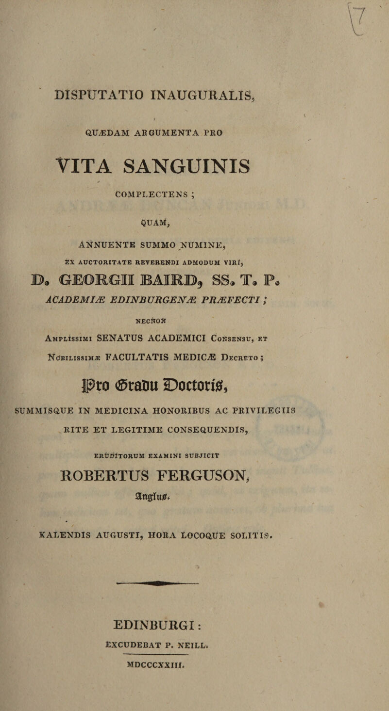 Q.ILEDAM AI? 6UMENTA PRO VITA SANGUINIS COMPLECTENS ; QUAM, Annuente summo numine, EX AUCTORITATE REVERENDI ADMODUM VIRI, B. GIEORGII BAIRB, SS. T. P. ACADEMI/E EDINBURGENAE PRAEFECTI ; NECKON Amplissimi SENATUS ACADEMICI Consensu, et NcSbilissim,® FACULTATIS MEDICAE Decreto; Pro &lt;SraOu Doctoris, SUMMISQUE IN MEDICINA HONORIBUS AC PRIVILEGIIS RITE ET LEGITIME CONSEQUENDIS, ERtJDjTORUM EXAMINI SUBJICIT ROBERTUS FERGUSON, KALENDIS AUGUSTI, HORA LOCOQUE SOLITIS. EDINBURGI: EXCUDEBAT P. NEILL. MDCCCXXIII.