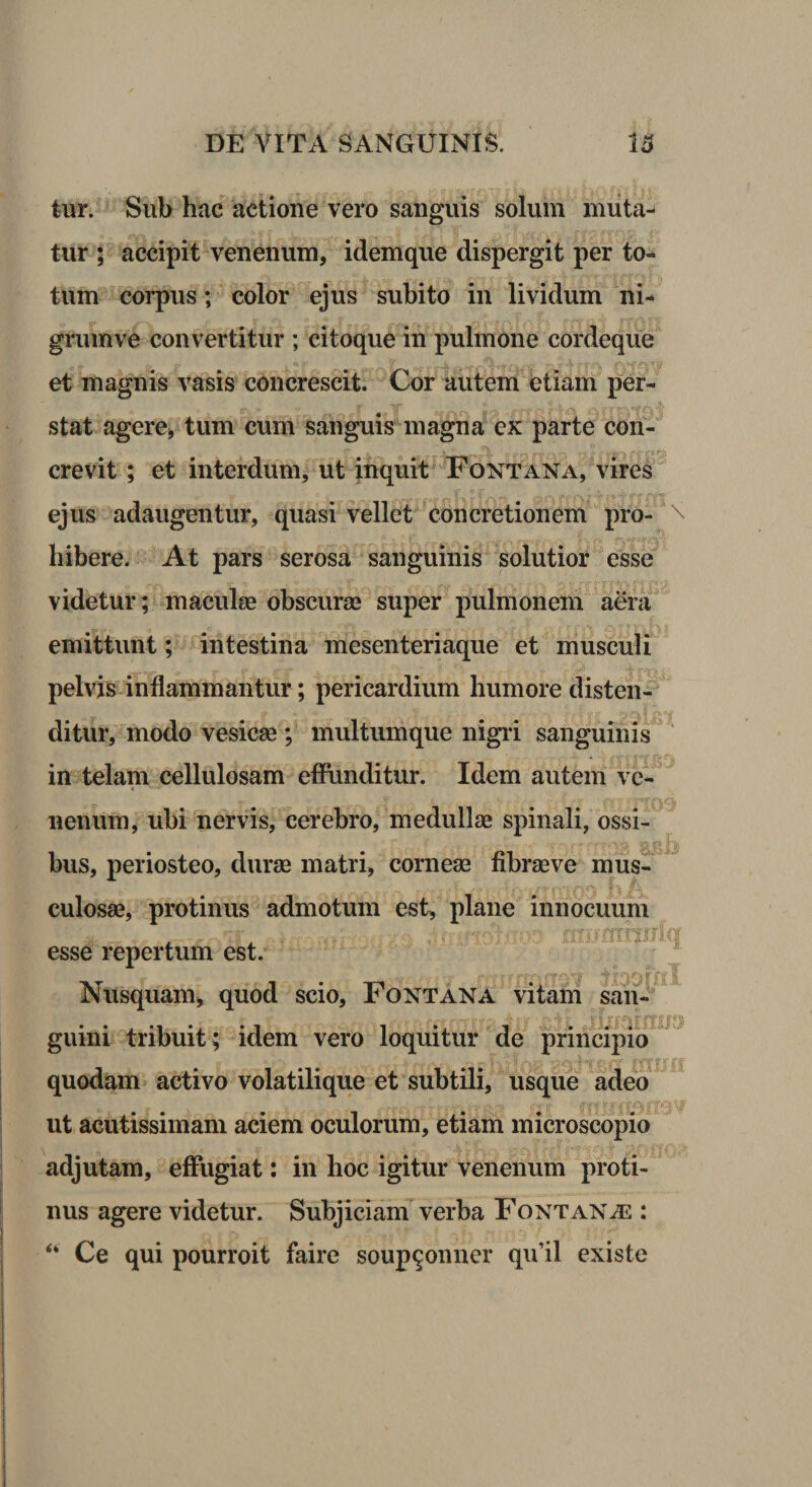 tur. Sub hac actione vero sanguis solum muta¬ tur ; accipit venenum, idemque dispergit per to« tum corpus; color ejus subito in lividum ni- grumve convertitur ; citoque in pulmone cordeque et magnis vasis concrescit. Cor autem etiam per- stat agere, tum cum sanguis magna ex parte con- crevit ; et interdum, ut inquit Fontana, vires ejus adaugentur, quasi vellet concretionem pro¬ hibere. At pars serosa sanguinis solutior esse videtur; macula? obscuras super pulmonem aera emittunt; intestina mesenteriaque et musculi pelvis inflammantur; pericardium humore disten¬ ditur, modo vesicae ; multumque nigri sanguinis - in telam cellulosam effunditur. Idem autem ve- &lt; lienum, ubi nervis, cerebro, medullae spinali, ossi¬ bus, periosteo, durae matri, corneae fibrae ve mus¬ culosae, protinus admotum est, plane innocuum v-’ _ r-jp ^ .......,;■■'*?!&amp; 4?iironxiTJT-I esse repertum est. r Nusquam, quod scio. Fontana vitam saii- , ■ ). , gv» r, ffrr$r**t 7»- -::■■ 'i; fi fUff« guini tribuit; idem vero loquitur de principio r t § mij quodam activo volatilique et subtili, usque adeo ut acutissimam aciem oculorum, etiam microscopio adjutam, effugiat: in hoc igitur venenum proti¬ nus agere videtur. Subjiciam verba Fontanas : “ Ce qui pourroit faire soup^onner qufil existe