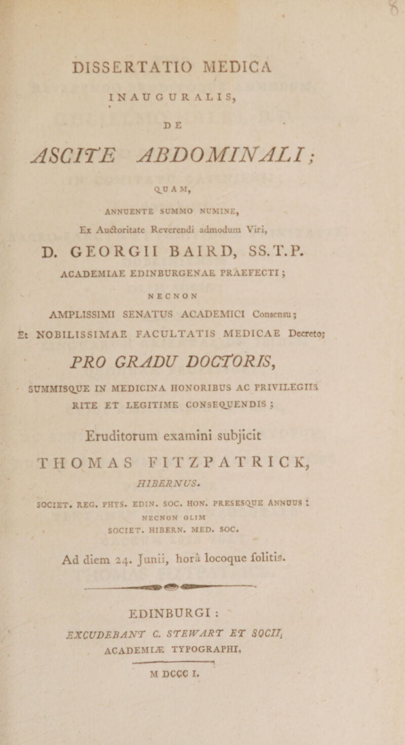 INAUGURA LIS, D E ASCITE ABDOMINALI; QJJ A M, ANNUENTE SUMMO NUMINE, Ex Au&amp;oritatc Reverendi admodum Viri, D. GEORGII BAIRD, SS.T.P. ACADEMIAE EDINBURGEXAE rRAEFECTI ; N E C N O N AMPLISSIMI SENATUS ACADEMICI Consensu; Et NOBILISSIMAE FACULTATIS MEDICAE Decreto; PRO GRADU DOCTORIS, SUMMISQUE IN MEDICINA HONORIBUS AC PRIVILEGIIS RITE ET LEGITIME CONSEQUENDIS ; Eruditorum examini subjicit THOMAS FITZPATRICK, HIBERNUS. SOCIET. REG. PHYS. EDIN. SOC. HON. PRESESQUE ANNUUS l NECNON OL1M SOCIET. HIBERN. MED. SOC. Ad diem 24. Junii, hora locoque folitis. \ EDINBURGI : EXCUDEBANT C. STEtVART ET SOCII; ACADEMIA! TYPOGRAPHI, .. * — ■ - q M DCCC I.