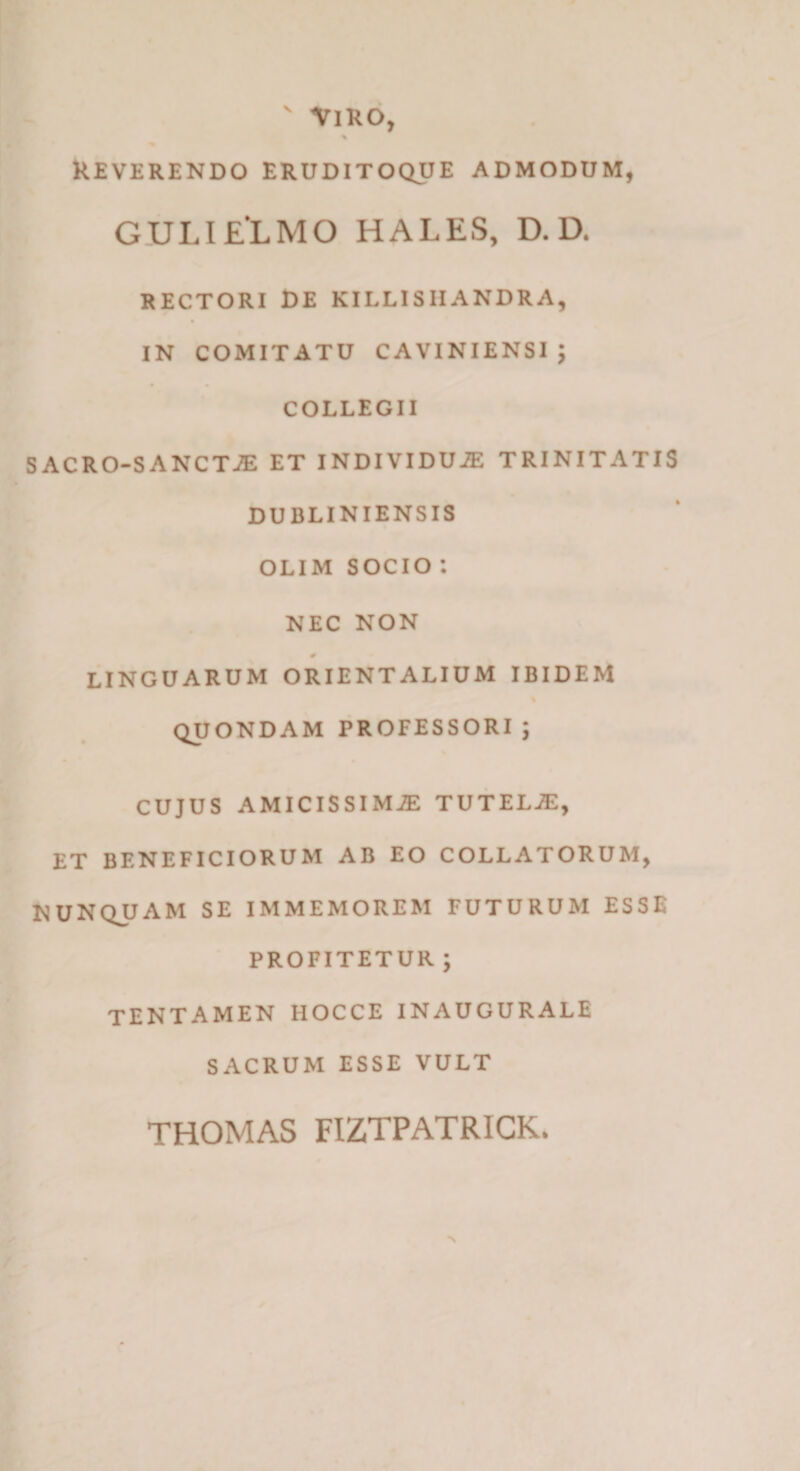 ' VlKO, % kEVERENDO ERUDITOQUE ADMODUM, GULI ELMO HALES, D. D. RECTORI £>E KILLISIIANDRA, IN COMITATU CAVINIENSI ; COLLEGII SACRO-SANCTJE ET iNDIVIDUiE TRINITATIS DUBLINIENSIS OLIM SOCIO : NEC NON 0 LINGUARUM ORIENTALIUM IBIDEM QUONDAM PROFESSORI; CUJUS AMICISSIMiE TUTELAE, ET BENEFICIORUM AB EO COLLATORUM, NUNQUAM SE IMMEMOREM FUTURUM ESSE PROFITETUR ; TENTAMEN HOCCEINAUGURALE SACRUM ESSE VULT THOMAS FIZTPATRICK.
