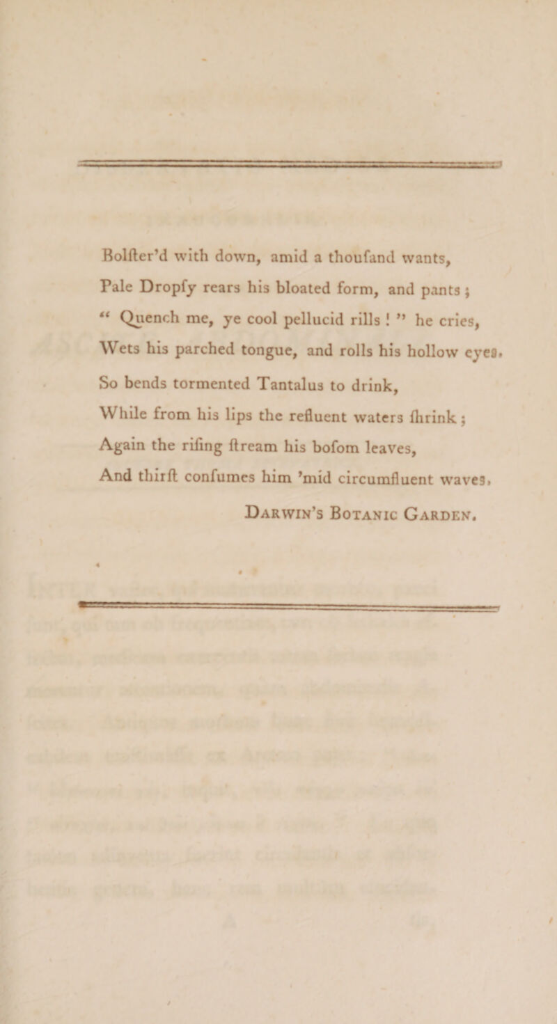 BolfterM with down, amid a thoufand wants, Pale Dropfy rears his bloated form, and pants ; “ Qucnch me, ye cool pellucid rills ! 99 he cries, Wets his parched tongue, and rolls his hollow eyefl» So bends tormented Tantalus to drink, While from his lips thc refluent waters flirink; Again the riflng ftream his bofom leaves, And thirfl confumes him ’mid circumfluent waves» Darwin’s Botanic Garden.