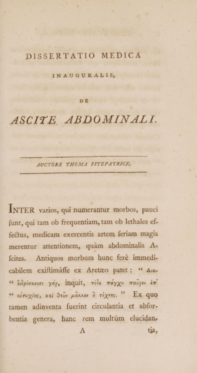 INAUGUR.ALIS, D E ASCITE ABDOMINALI. \ AUCTORE THOMA FITZPATRICK. InTER varios, qui numerantur morbos, pauci funt, qui tam ob frequentiam, tam ob lethales ef- fe&amp;us, medicam exercentis artem feriam magis merentur attentionem, quam abdominalis A- fcites. Antiquos morbum hunc fere immedi¬ cabilem exiftimafle ex Aretaeo patet: “ A/o- “ lilpmKovft -ya'f, inquit, rolt TrcL-yxy Trctufct tv y.CLK\0\/ v ’’ Ex qUO tamen adinventa fuerint circulantia et abfor- bentia genera, hanc rem multum elucidan- A tia.