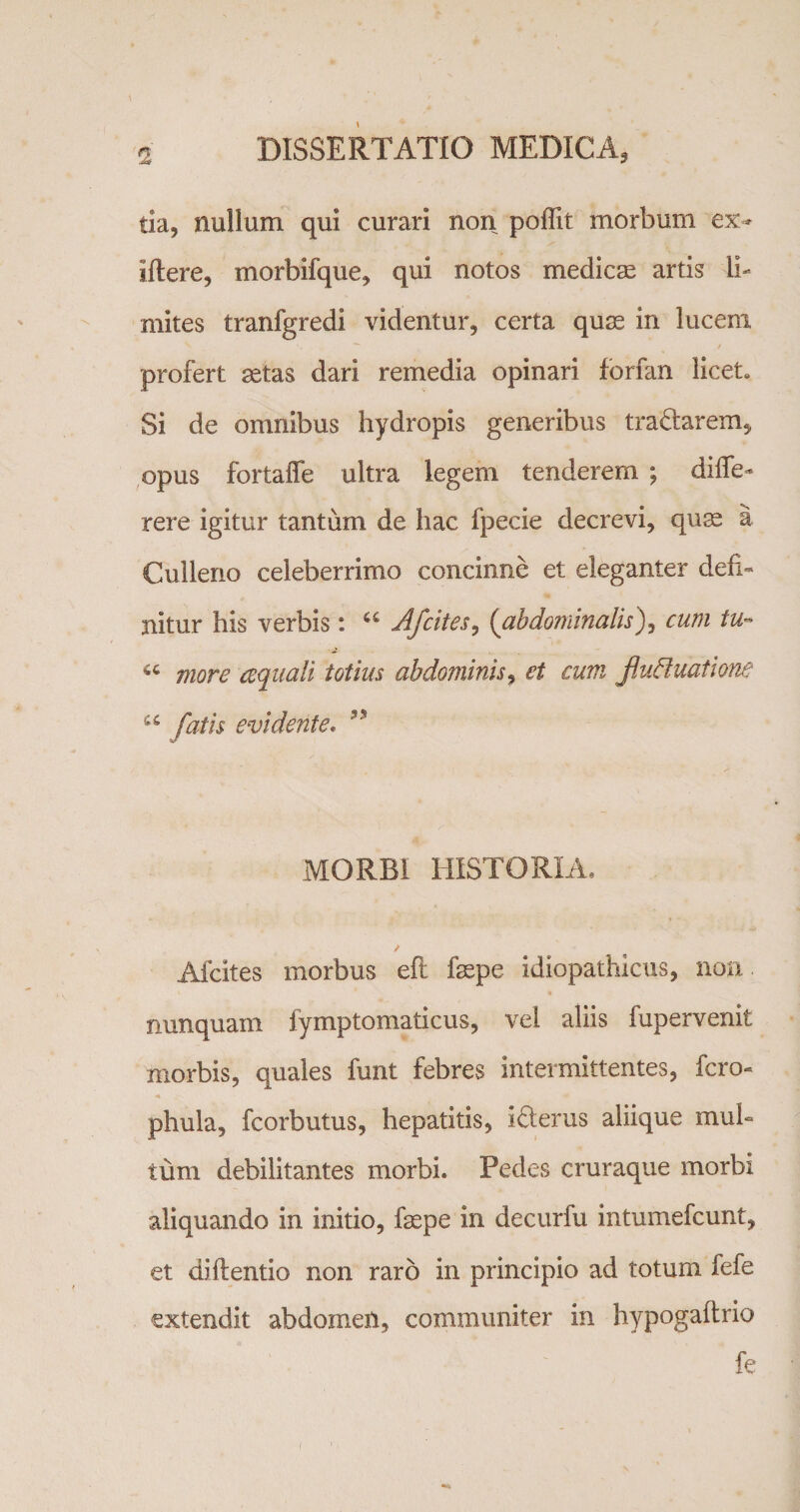 tia, nullum qui curari non poffit morbum ex- iftere, morbifque, qui notos medicae artis li¬ mites tranfgredi videntur, certa quae in lucem profert aetas dari remedia opinari forfan licet» Si de omnibus hydropis generibus tradarem, opus fortaffe ultra legem tenderem ; diffe- rere igitur tantum de hac fpecie decrevi, quae a Culleno celeberrimo concinne et eleganter defi¬ nitur his verbis: u Afcites, {abdominalis), cum tu- 44 more ecquali totius abdominis, et cum fluffuatione u fatis evidente. 33 MORBI HISTORIA, Afcites morbus efl: faspe idiopathicus, non nunquam fymptomaticus, vel aliis fupervenit morbis, quales funt febres intermittentes, fero- phula, fcorbutus, hepatitis, iderus aliique mul¬ tum debilitantes morbi. Pedes cruraque morbi aliquando in initio, faepe in decurfu intumefeunt, et diftentio non raro in principio ad totum fefe extendit abdomen, communiter in hypogaftrio fe