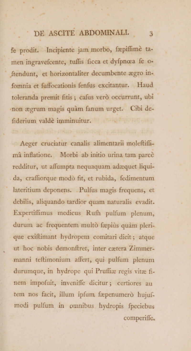 fe prodit. Incipiente jam morbo, faepiflime ta¬ men ingravefcente, tufiis ficca et dyfpncea fe o- ftendunt, et horizontaliter decumbente aegro in- fomnia et fuflocationis fenfus excitantur. Haud toleranda premit fitis; calus verb occurrunt, ubi non aegrum magis quam fanum urget. Cibi de- fiderium valde imminuitur. Aeger cruciatur canalis alimentarii moleftifli- ma inflatione. Morbi ab initio urina tam parce redditur, ut aflumpta nequaquam adaequet liqui¬ da, crafliorque modo fit, et rubida, fedimentum lateritium deponens. Pulfus magis frequens, et debilis, aliquando tardior quam naturalis evadit. Expertifiimus medicus Rufii pulfum plenum, % durum ac frequentem multo faepius quam pleri- % que exifiimant hydropem comitari dicit; atque ut hoc nobis demon Aret, inter caetera Zimmer- manni teAimonium afiert, qui pulfum plenum durumque, in hydrope qui Prufliae regis vitae fi¬ nem impofuit, inveniflfe dicitur; certiores au tem nos facit, illum ipfum faepenumero hujuf- modi pulfum in omnibus hydropis fpeciebus comperiffe*