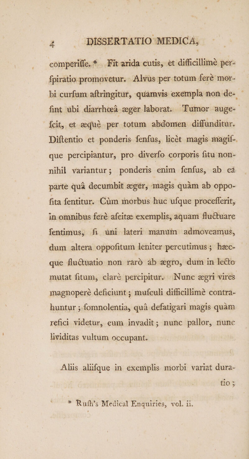 comperiffe. * Fit arida cutis, et difficillime per- fpiratio promovetur. Alvus per totum fere mor¬ bi curfum aflringitur, quamvis exempla non de^ fmt ubi diarrhoea aeger laborat. Tumor auge- fcit, et aeque per totum abdomen diffunditur. Biftentio et ponderis fenfus, licet magis magif- que percipiantur, pro diverfo corporis fitu non¬ nihil variantur; ponderis enim fenfus, ab ea parte qua decumbit aeger, magis quam ab oppo» fita fentitur. Cum morbus huc ufque procefferit, in omnibus fere afcitae exemplis, aquam flu&amp;uare fentimus, fi uiii lateri manum admoveamus, dum altera oppofitum leniter percutimus; haec» que flu&amp;uatio non raro ab aegro, dum in lecte mutat fitum, clare percipitur. Nunc aegri vires magnopere deficiunt $ mufculi difficillime contra¬ huntur ; fomnolentia, qua defatigari magis quam refici videtur, eum invadit; nunc pallor, nunc lividitas vultum occupant. Aliis aliifque in exemplis morbi variat dura¬ ti o ;• * Rufh’s Medical Enquiries, voL ii.