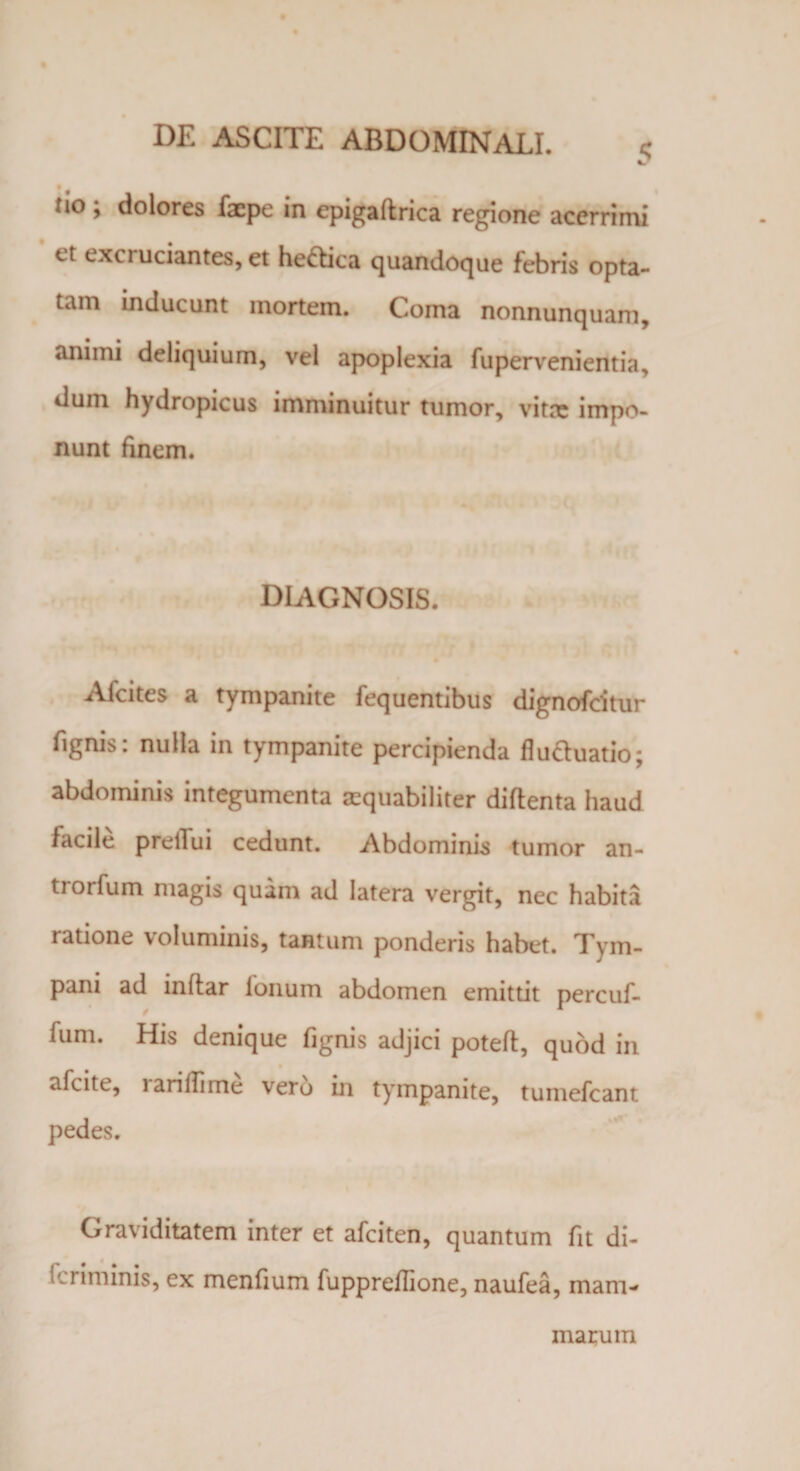 i/ tio ; dolores facpe in epigaftrica regione acerrimi et excruciantes, et heftica quandoque febris opta¬ tam inducunt mortem. Coma nonnunquam, animi deliquium, vel apoplexia fupervenientia, dum hydropicus imminuitur tumor, vitre impo¬ nunt finem. diagnosis. Afcites a tympanite fequentibus dignofcitur fignis: nulla in tympanite percipienda fluftuatio; abdominis integumenta aequabiliter diflenta haud facile prellui cedunt. Abdominis tumor an- trorfum magis quam ad latera vergit, nec habita ratione voluminis, tantum ponderis habet. Tym¬ pani ad inftar fonum abdomen emittit percuf- fum. His denique fignis adjici poteft, quod in afcite, rarifiime vero in tympanite, tumefcant pedes. Graviditatem inter et afciten, quantum fit di- 1 iminis, ex menfium fupprefiione, naufea, mam¬ marum