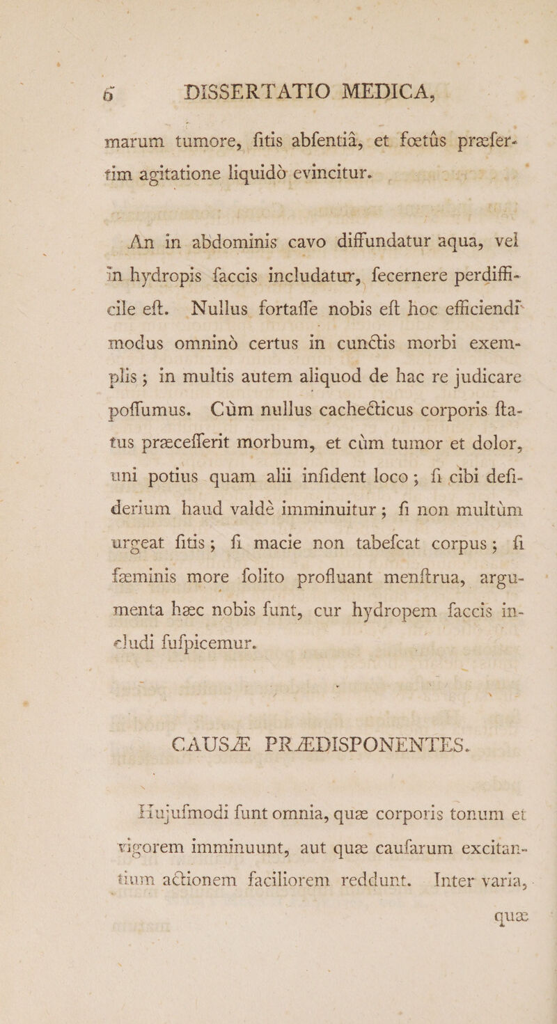 marum tumore, fitis abfentia, et fetus praefer- tim agitatione liquido evincitur. An in abdominis cavo diffundatur aqua, vel in hydropis faecis includatur, fecernere perdiffi¬ cile eft. Nullus fortaffe nobis eft hoc efficiendi modus omnino certus in cunctis morbi exem¬ plis ; in multis autem aliquod de hac re judicare poffumus. Cum nullus cachedticus corporis fla¬ tus praecefferit morbum, et cum tumor et dolor, uni potius quam alii infident loco; fi cibi defi- derium haud valde imminuitur; fi non multum urgeat fitis; fi macie non tabefeat corpus; fi feminis more folito profluant menflrua, argu¬ menta hasc nobis funt, cur hydropem faecis in¬ cludi fufpicemur. / \ CAUSAE PRiEDISPONENTES. Hujufmodi funt omnia, quas corporis tonum et vigorem imminuunt, aut quas caufarum excitan¬ tium adlionem faciliorem reddunt. Inter varia,