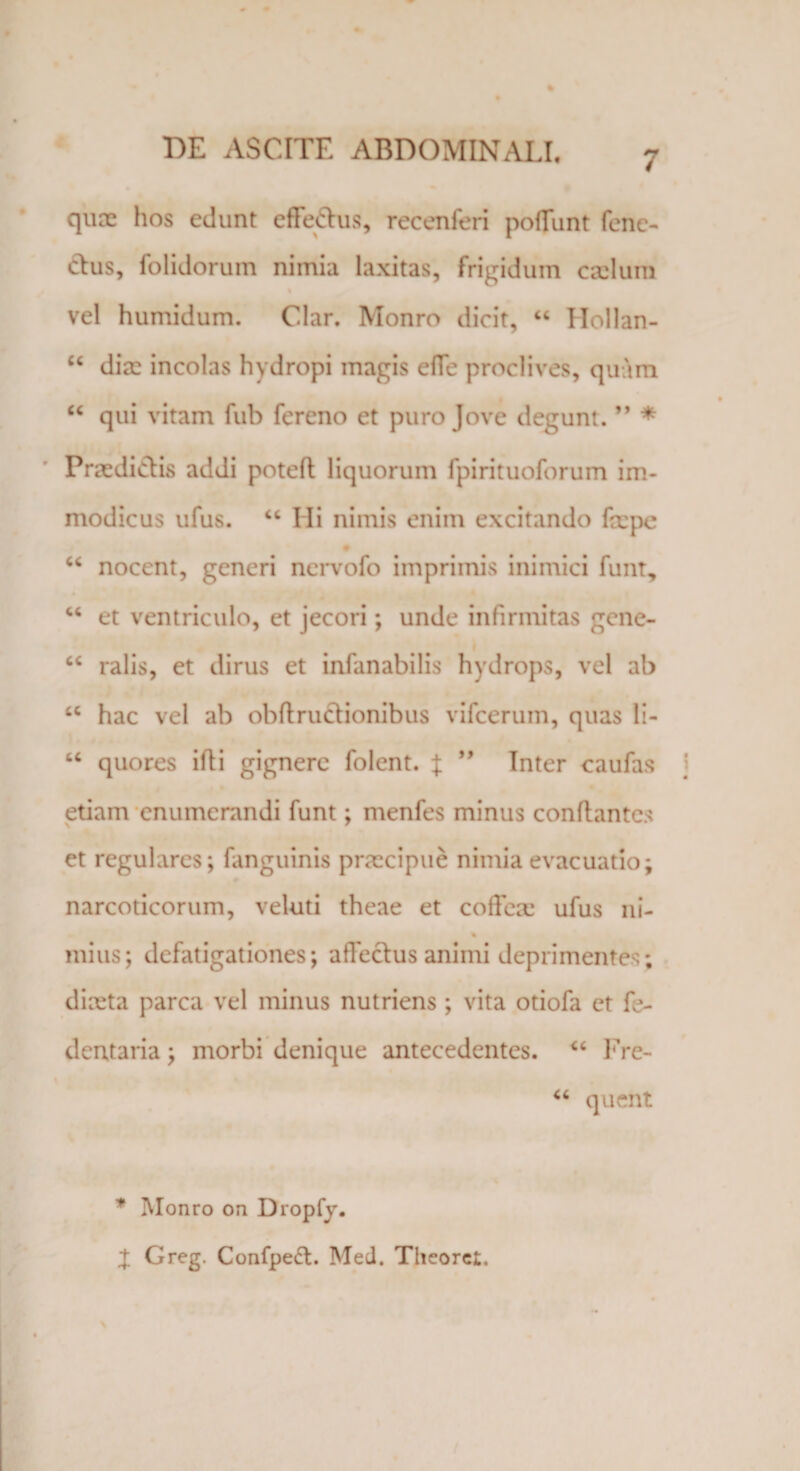 qua: hos edunt effedus, recenferi poliunt fenc- dus, folidoruin nimia laxitas, frigidum cadum vel humidum. Clar. Monro dicit, “ Hollan- u dia: incolas hydropi magis effe proclives, quam “ qui vitam fub fereno et puro Jove degunt. ” * Praedictis addi poteft liquorum fpirituoforum im¬ modicus ufus. “ Ili nimis enim excitando faepe # “ nocent, generi nervofo imprimis inimici funt, “ et ventriculo, et jecori; unde infirmitas gene- cc ralis, et dirus et infanabilis hydrops, vel ab tc hac vel ab obftructionibus vifcerum, quas li- “ quores ifli gignere folent. J ” Inter caufas etiam enumerandi funt; menfes minus conflantes et regulares; fanguinis praecipue nimia evacuatio; narcoticorum, veluti theae et coffete ufus ni- % mius; defatigationes; affectus animi deprimentes; diaeta parca vel minus nutriens ; vita otiofa et fe- dentaria; morbi denique antecedentes. “ Fre- °6 quent * Monro on Dropfy. X Greg. Confpe£t. Med. Theoret.