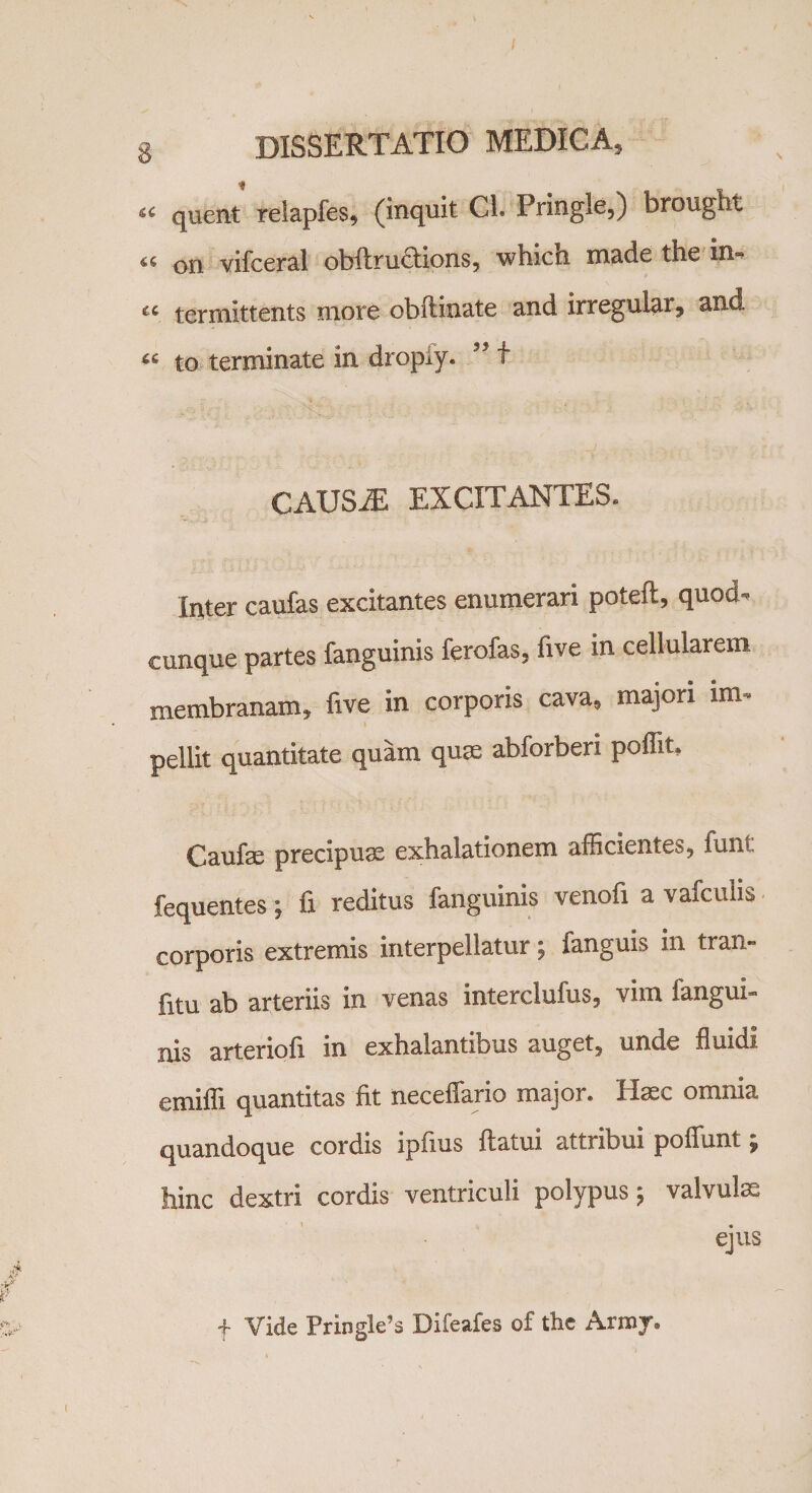 “ quent relapfes, (inquit Cl. Pringle,) brought « on vifceral obftru&amp;ions, which made the in- « termittents more obilinate and irregular, and « to terminate in dropiy. ” t CAUSiE EXCITANTES. Inter caufas excitantes enumerari poteft, quod- cunque partes fanguinis ferofas, five in cellularem membranam, five in corporis cava, majori lm- pellit quantitate quam quee abforberi poffit, Caufse precipuae exhalationem afficientes, funt fequentes; fi reditus fanguinis venofi a vafculis corporis extremis interpellatur; fanguis in tran- fitu ab arteriis in venas interclufus, vim fangui¬ nis arteriofi in exhalantibus auget, unde fluidi emiffi quantitas fit neceffario major. Hac omnia quandoque cordis ipfius flatui attribui poliunt; hinc dextri cordis ventriculi polypus; valvulm ejus f Vide Pringle’s Difeafes of the Arroy.