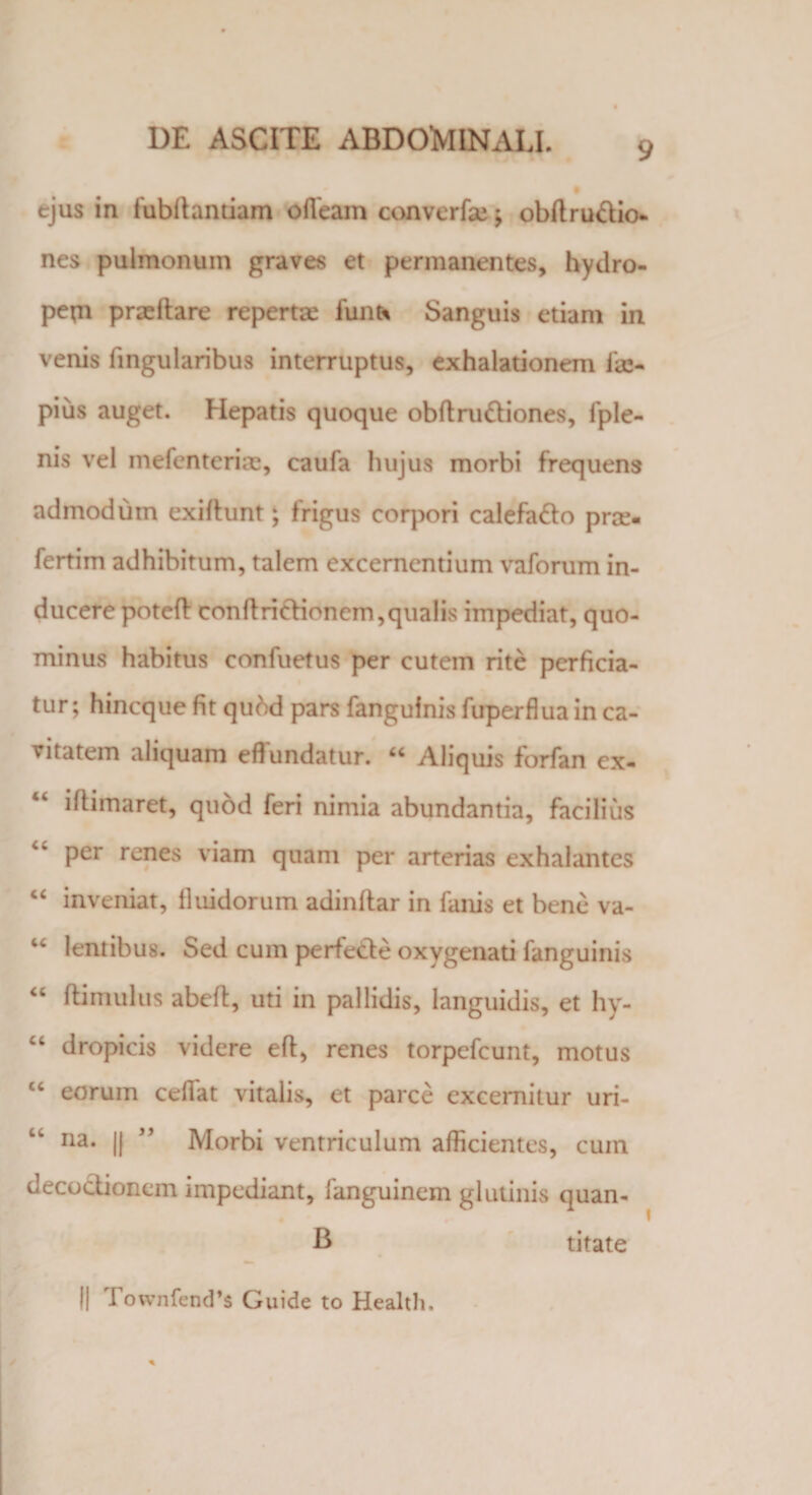 9 ejus in fubdantiam ofleam converfaj; obdru&io- nes pulmonum graves et permanentes, hydro¬ pem praedare repertae funt* Sanguis etiam in venis lingularibus interruptus, exhalationem i<je- pius auget. Hepatis quoque obftru&iones, fple- nis vel mefenteriae, caufa hujus morbi frequens admodum exifhmt ‘ frigus corpori calefa&o prae, fertim adhibitum, talem excernentium vaforum in¬ ducere poted condriftionem,qualis impediat, quo¬ minus habitus confuetus per cutem rite perficia¬ tur; hineque fit qubd pars fangufnis fuperflua in ca¬ vitatem aliquam effundatur. 66 Aliquis forfan ex- iftimaret, quod feri nimia abundantia, facilius per renes viam quam per arterias exhalantes “ inveniat, fluidorum adindar in fanis et bene va- “ lentibus. Sed cum perfecle oxygenati fanguinis “ dimulus abelt, uti in pallidis, languidis, et hy- “ dropicis videre ed, renes torpefeunt, motus cc eorum cedat vitalis, et parce excernitur uri¬ na. || ” Morbi ventriculum afficientes, cum decoctionem impediant, fanguinem glutinis quan- B titate || Townfend’s Guide to Health.