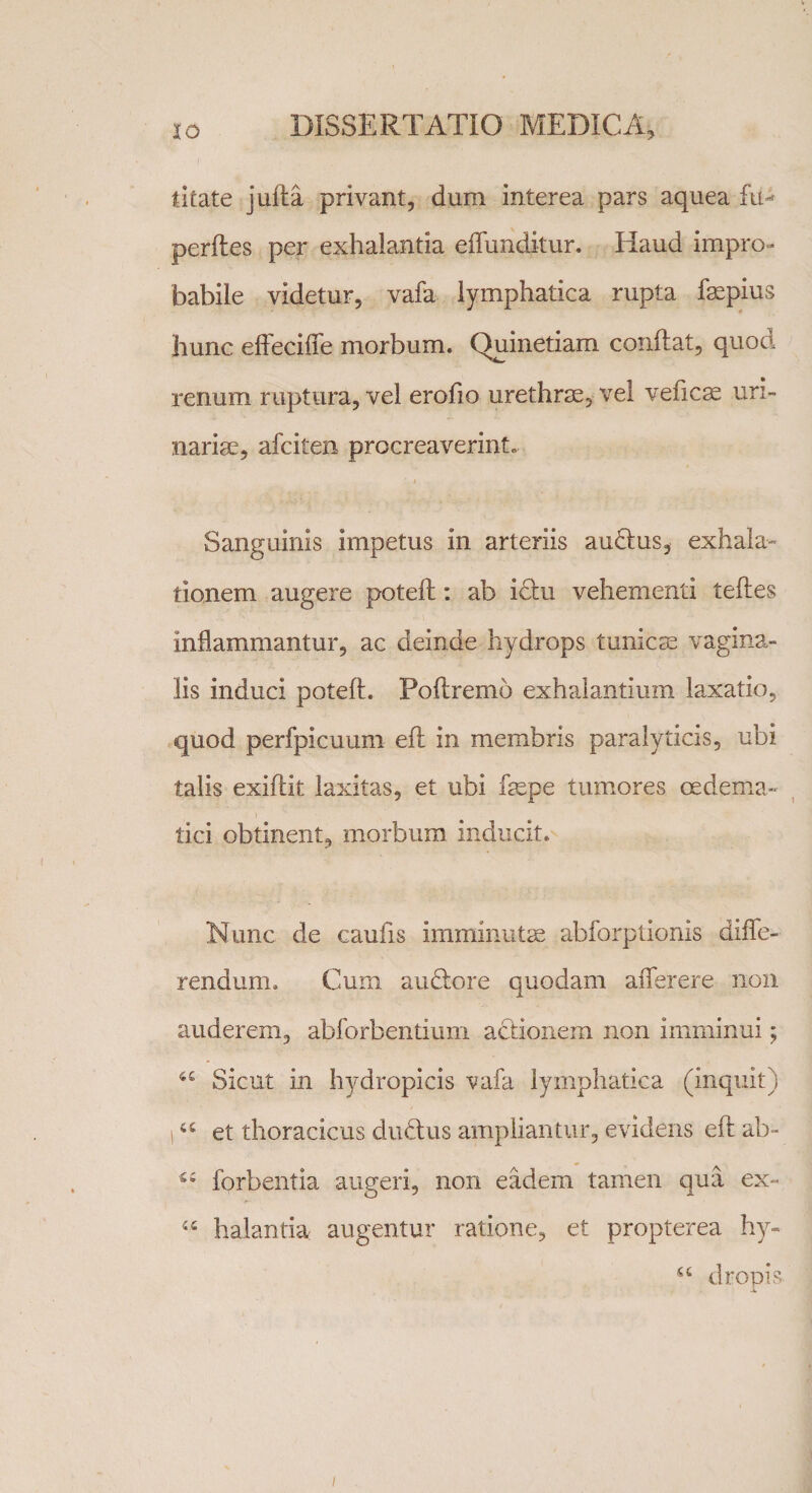 litate jufta privant, dum interea pars aquea fu- perftes per exhalantia effunditur. Haud impro¬ babile videtur, vafa lymphatica rupta faepius hunc effeciffe morbum. Quinetiam conftat, quod renum ruptura, vel erofio urethrae, vel veficae uri¬ nariae, afciten procreaverint. Sanguinis impetus in arteriis audtus, exhala¬ tionem augere poteft: ab id:u vehementi teftes inflammantur, ac deinde hydrops tunicae vagina¬ lis induci poteft. Poftremo exhalantium laxatio, quod perfpicuum eft in membris paralyticis, ubi talis exiftit laxitas, et ubi faepe tumores oedema- tici obtinent, morbum inducit. Nunc de caufxs imminutae abforptionis diffe¬ rendum. Cum amftore quodam afferere non auderem, abforbentium actionem non imminui; 4£ Sicut in hydropicis vafa lymphatica (inquit) i45 et thoracicus cltuffus ampliantur, evidens eft ab- cc forbentia augeri, non eadem tamen qua ex- u halantia augentur ratione, et propterea hy- 44 dropis /