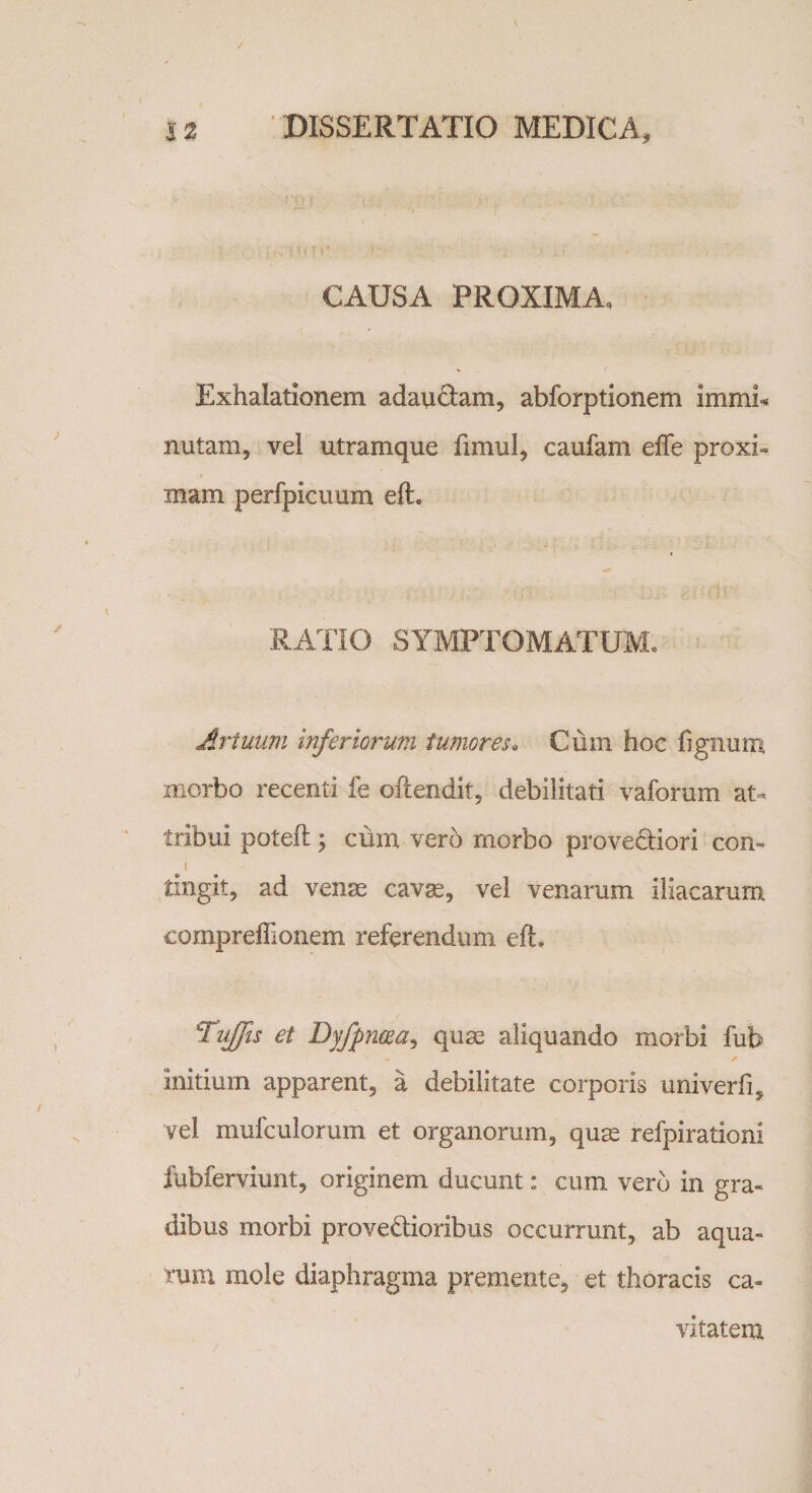 CAUSA PROXIMA, Exhalationem adauctam, abforptionem immi* nutam, vel utramque fimul, caufam effe proxi¬ mam perfpicuum eft. RATIO SYMPTOMATUM. Artuum inferiorum tumores* Cum hoc lignum, morbo recenti fe oftendit, debilitati vaforum at¬ tribui potefl y cum vero morbo proveCtiori con» i tingit, ad venae cavae, vel venarum iliacarum compreffionem referendum efh Tufis et Dyfpneeay quae aliquando morbi fub initium apparent, a debilitate corporis univerfi, vel mufculorum et organorum, quae refpirationl fubferviunt, originem ducunt: cum vero in gra¬ dibus morbi provectioribus occurrunt, ab aqua¬ rum mole diaphragma premente, et thoracis ca¬ vitatem