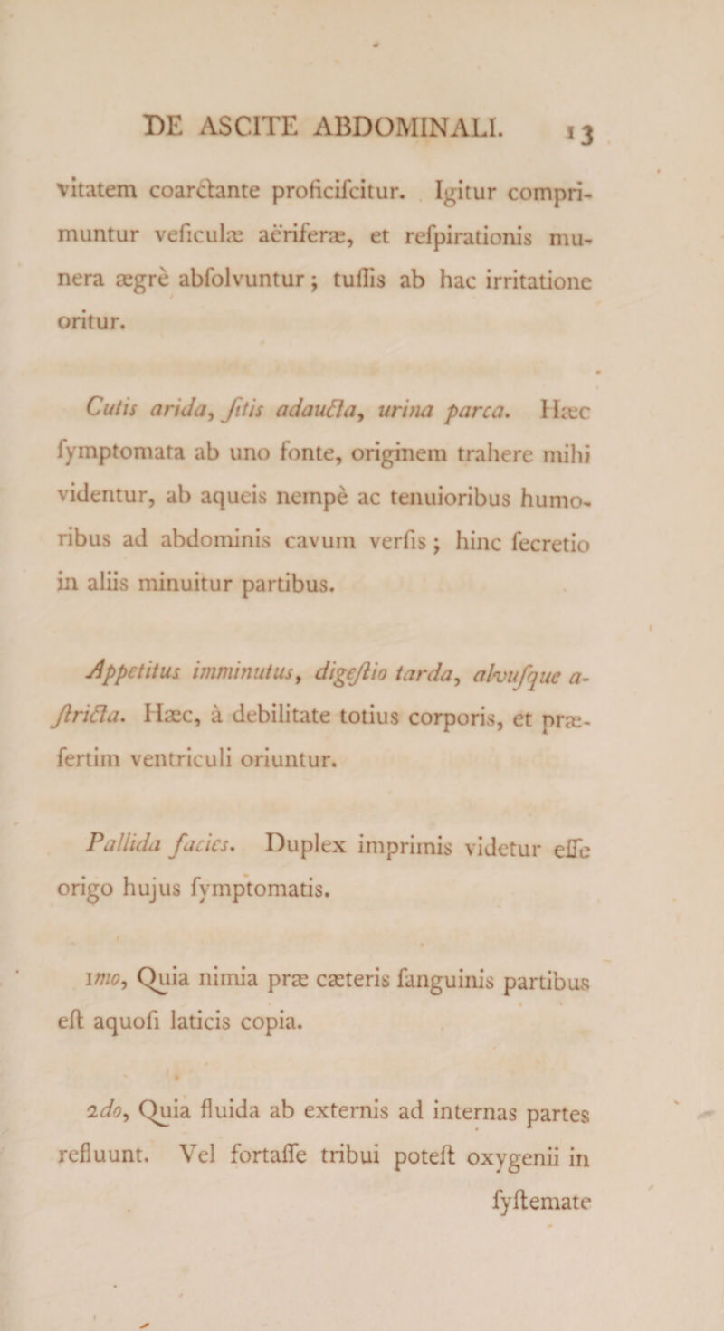 vitatem coardante proficifcitur. Igitur compri¬ muntur veficulae aeriferae, et refpirationis mu¬ nera aegre abfolvuntur; tullis ab hac irritatione oritur. Cutis arida, fit is adautta, urina parca. I Lee fymptomata ab uno fonte, originem trahere mihi videntur, ab aqueis nempe ac tenuioribus humo¬ ribus ad abdominis cavum verfis; hinc fecretio in aliis minuitur partibus. Appetitus imminutus, digeftio tarda, ahufque a- Jlrifta. Iiaec, a debilitate totius corporis, et pne- fertiin ventriculi oriuntur. Pallida facies. Duplex imprimis videtur eUe origo hujus fymptomatis. imo, Quia nimia prae caeteris fanguinis partibus eft aquofi laticis copia. ' % 2do. Quia fluida ab externis ad internas partes refluunt. Vel fortafle tribui poteft oxygenii in fyftemate * 1