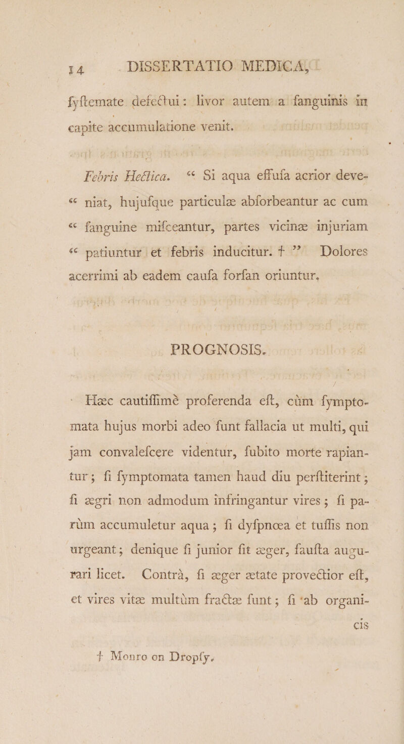 fyftemate defeOui: livor autem a fanguinis in ♦ capite accumulatione venit. Febris Hedica. “ Si aqua effufa acrior deve¬ he niat, hujufque particulas abforbeantur ac cum fanguine mifceantur, partes vicinas injuriam patiuntur et febris inducitur, f ” Dolores acerrimi ab eadem caufa forfan oriuntur, PROGNOSIS. ’ Hasc cautiffime proferenda eft, cum fympto- mata hujus morbi adeo funt fallacia ut multi, qui jam convalefcere videntur, fubito morte rapian¬ tur ; fi fymptomata tamen haud diu perftiterint; fi asgri non admodum infringantur vires; fi pa¬ rum accumuletur aqua ; fi dyfpncea et tuffis non urgeant; denique fi junior fit aeger, faufta augu¬ rari licet. Contra, fi aeger aetate provedlior eft, et vires vitae multum fra&amp;ae funt; fi ab organi¬ cis f Monro cn Drepty.