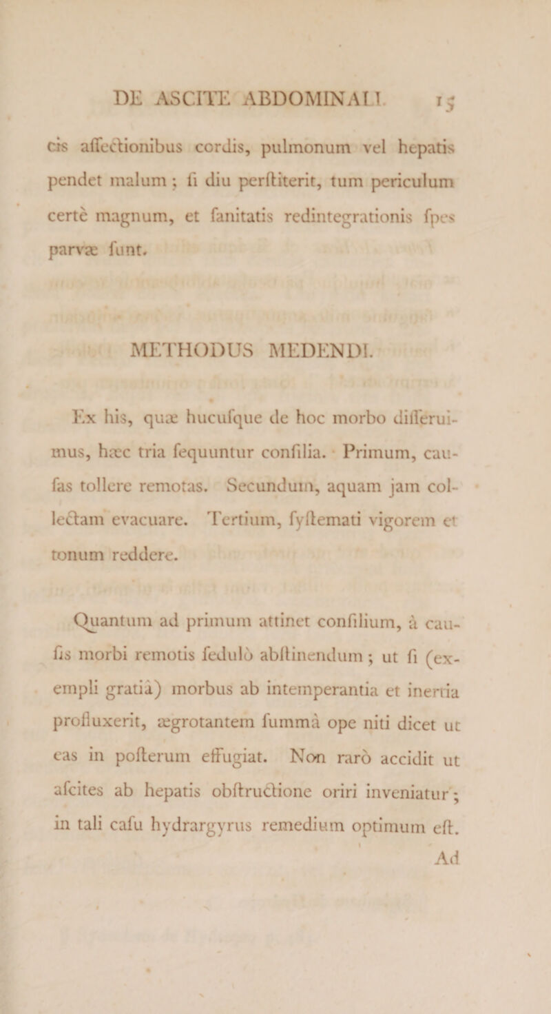 cis atledionibus cordis, pulmonum vel hepatis pendet malum ; li diu perlliterit, tum periculum certe magnum, et fanitatis redintegrationis fpes parva; fiint. METHODUS MEDENDI. Ex his, qua; hucufque de hoc morbo di derui¬ mus, htcc tria fequuntur confilia. Primum, cau¬ las tollere remotas. Secundum, aquam jam col- ledam evacuare. Tertium, fyllemati vigorem et tonum reddere. Quantum ad primum attinet confilium, a cau¬ lis morbi remotis fedulo abltinendum; ut li (ex¬ empli gratia) morbus ab intemperantia et inertia profluxerit, regrotantem lumina ope niti dicet ut cas in polterum effugiat. Non raro accidit ut afcites ab hepatis obftrudione oriri inveniatur; in tali cafu hydrargyrus remedium optimum efh Ad t