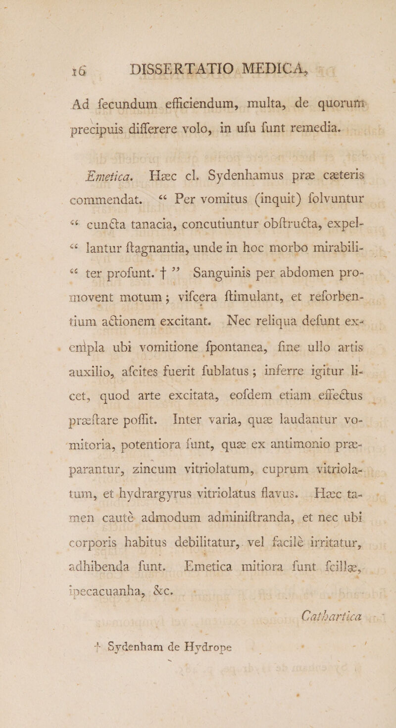 Ad fecundum efficiendum, multa, de quorum precipuis differ ere volo, in ufu funt remedia. Emetica. Haec cl Sydenhamus prae caeleris commendat. “ Per vomitus (inquit) folvuntur a curnffa tanacia, concutiuntur obftrudta, expel- a lantur ftagnantia, unde in hoc morbo mirabili- 65 ter profunt. f ” Sanguinis per abdomen pro- - movent motum; vifcera ftimulant, et reforben- tium adionem excitant. Nec reliqua defunt ex- enipla ubi vomitione fpontanea, line ullo artis auxilio, afcites fuerit fublatus ; inferre igitur li¬ cet, quod arte excitata, eofdem etiam effedhis prseftare poffit. Inter varia, quae laudantur vo¬ mitoria, potentiora funt, quae ex antimonio prae¬ parantur, zincum vitriolatum, cuprum vitriola- tum, et hydrargyrus vitriolatus flavus. Hsec ta¬ men caute admodum adminiftranda, et nec ubi corporis habitus debilitatur, vel facile irritatur, adhibenda funt. Emetica mitiora funt fcillge, ipecacuanha, &amp;c. Caihartica \ f Sydenham de Hydrope