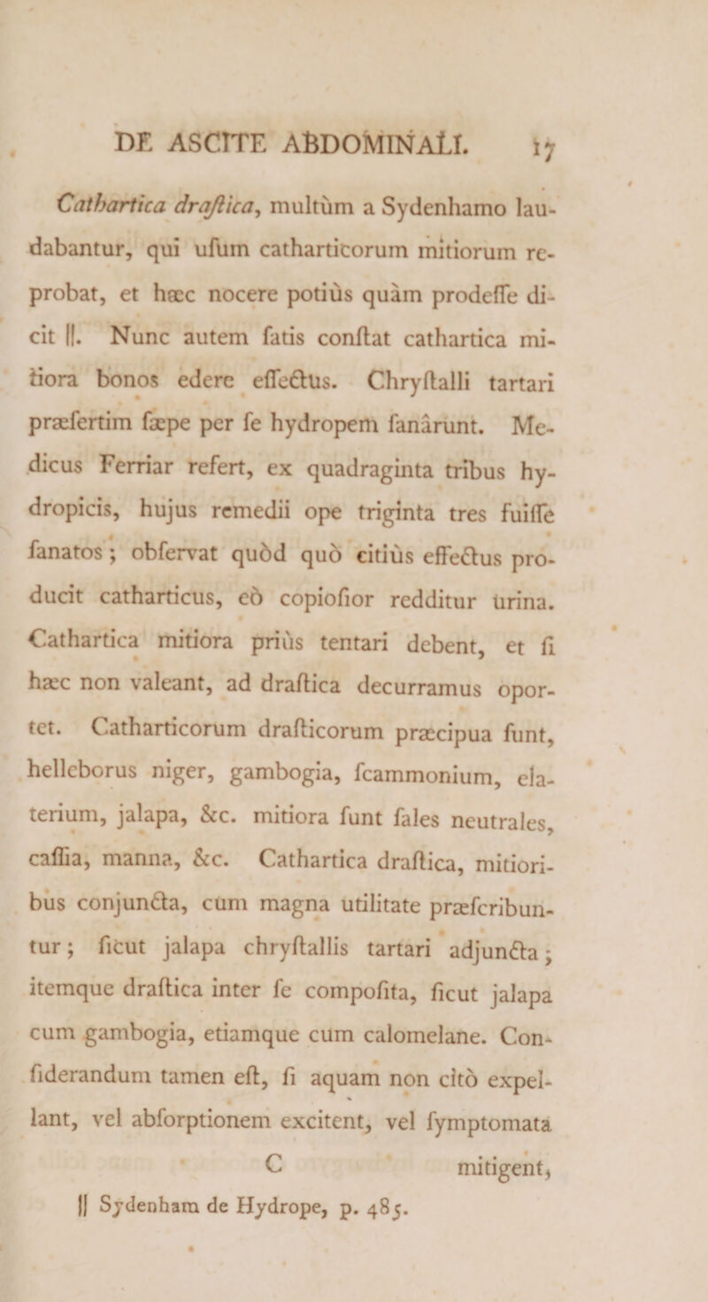 i? Cathartica drajtica, multum a Sydenhamo lau¬ dabantur, qui ufuin cathartitorum mitiorum re¬ probat, et haec nocere potius quam prodefle di¬ cit ||. Nunc autem fatis conflat cathartica mi¬ tiora bonos edere efiedlus. Chryflalli tartari prsefertim faepe per fe hydropem fanarunt. Me¬ dicus Ferriar refert, ex quadraginta tribus hy¬ dropicis, hujus remedii ope triginta tres fuifle fanatos \ obfervat quod quo citius efFe£lus pro¬ ducit catharticus, e6 copiofior redditur urina. Cathartica mitiora prius tentari debent et fi haic non valeant, ad draflica decurramus opor¬ tet. Catharticorum draflicorum praecipua funt, hellcborus niger, gambogia, fcammonium, cla- tenum, jalapa, &amp;c. mitiora funt fales neutrales caffia, manna, &amp;c. Cathartica draflica, mitiori¬ bus conjun&amp;a, cum magna utilitate pradcribun- tur; ficut jalapa chryflallis tartari adjun&amp;a; itemque draflica inter fe compofita, ficut jalapa cum gambogia, etiamque cum calomelane. Con- fiderandum tamen efl, fi aquam non cito expel- % lant, vel abforptionem excitent, vel fymptomata C mitigent* || Sydenharn de Hydrope, p. 485.