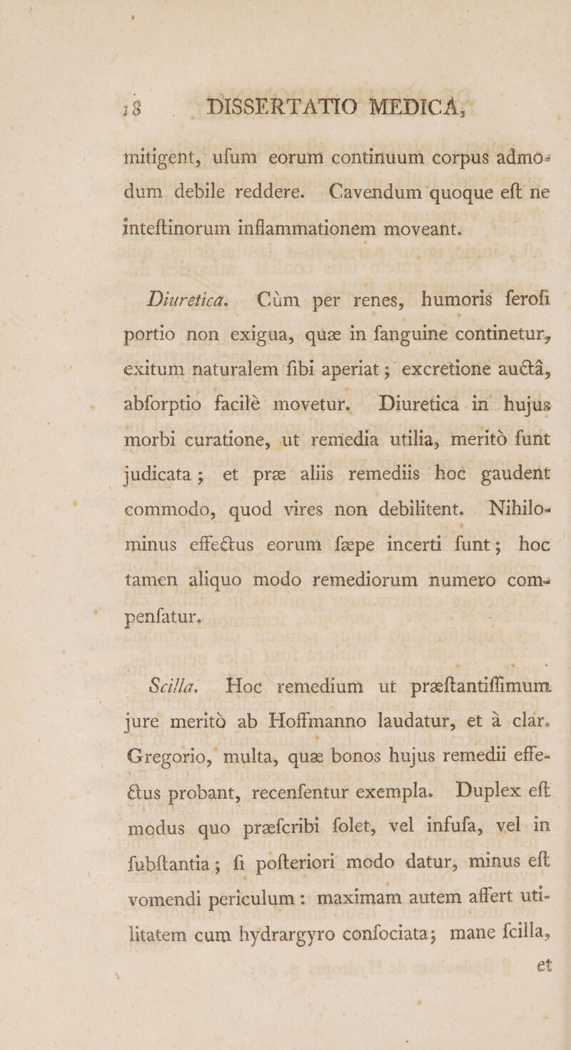 mitigent, ufuni eorum continuum corpus admo* dum debile reddere. Cavendum quoque eft ne inteflinorum inflammationem moveant. Diuretica, Cum per renes, humoris ferofx portio non exigua, quas in fanguine continetur^ exitum naturalem fibi aperiat > excretione au£ta, abforptio facile movetur. Diuretica in hujus morbi curatione, ut remedia utilia, merito funt judicata; et prae aliis remediis hoc gaudent commodo, quod vires non debilitent. Nihilo¬ minus effeftus eorum fsepe incerti funt; hoc tamen aliquo modo remediorum numero com- penfatur* Scilla, Hoc remedium ut praeflantiflimum jure merito ab Hoffmanno laudatur, et a clar. Gregorio, multa, quas bonos hujus remedii effe- Hus probant, recenfentur exempla. Duplex eft modus quo praefcribi folet, vel infufa, vel in fubftantia; fi pofteriori modo datur, minus eft vomendi periculum : maximam autem affert uti¬ litatem cum hydrargyro confociata; mane fcilla, et